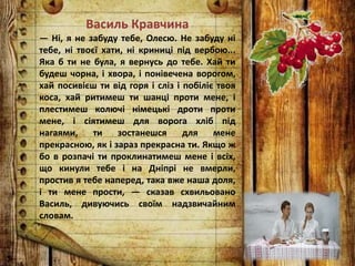 Василь Кравчина
— Ні, я не забуду тебе, Олесю. Не забуду ні
тебе, ні твоєї хати, ні криниці під вербою...
Яка б ти не була, я вернусь до тебе. Хай ти
будеш чорна, і хвора, і понівечена ворогом,
хай посивієш ти від горя і сліз і побіліє твоя
коса, хай ритимеш ти шанці проти мене, і
плестимеш колючі німецькі дроти проти
мене, і сіятимеш для ворога хліб під
нагаями, ти зостанешся для мене
прекрасною, як і зараз прекрасна ти. Якщо ж
бо в розпачі ти проклинатимеш мене і всіх,
що кинули тебе і на Дніпрі не вмерли,
простив я тебе наперед, така вже наша доля,
і ти мене прости, — сказав схвильовано
Василь, дивуючись своїм надзвичайним
словам.
 