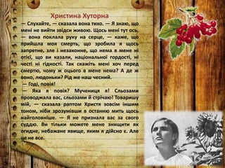 Христина Хуторна
— Слухайте, — сказала вона тихо. — Я знаю, що
мені не вийти звідси живою. Щось мені тут ось,
— вона поклала руку на серце, — каже, що
прийшла моя смерть, що зробила я щось
запретне, зле і незаконне, що нема в мене ні
отієї, що ви казали, національної гордості, ні
честі ні гідності. Так скажіть мені хоч перед
смертю, чому ж оцього в мене нема? А де ж
воно, людоньки? Рід же наш чесний.
— Годі, повія!
— Яка я повія? Мучениця я! Сльозами
проводжала вас, сльозами й стрічаю! Товаришу
мій, — сказала раптом Христя зовсім іншим
тоном, ніби зрозумівши в останню мить щось
найголовніше. — Я не признала вас за свого
суддю. Ви тільки можете мене знищити як
огидне, небажане явище, яким я дійсно є. Але
це не все.
 