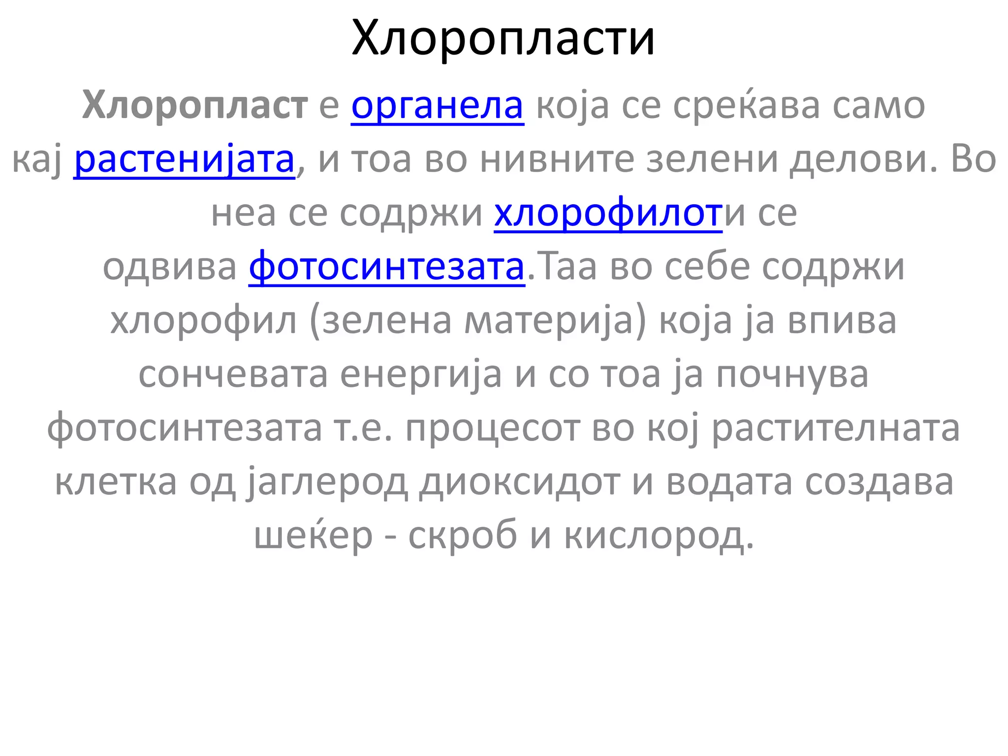 Хлоропласти
Хлоропласт е органела која се среќава само
кај растенијата, и тоа во нивните зелени делови. Во
неа се содржи хлорофилоти се
одвива фотосинтезата.Таа во себе содржи
хлорофил (зелена материја) која ја впива
сончевата енергија и со тоа ја почнува
фотосинтезата т.е. процесот во кој растителната
клетка од јаглерод диоксидот и водата создава
шеќер - скроб и кислород.
 