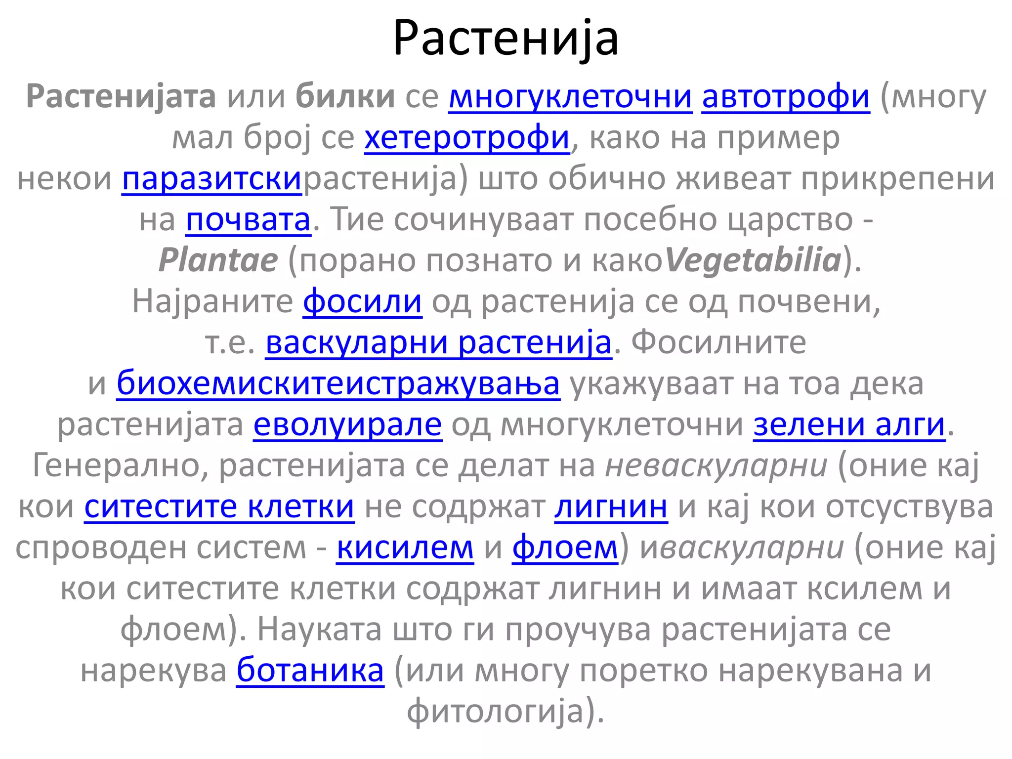 Растенија
Растенијата или билки се многуклеточни автотрофи (многу
мал број се хетеротрофи, како на пример
некои паразитскирастенија) што обично живеат прикрепени
на почвата. Тие сочинуваат посебно царство -
Plantae (порано познато и какоVegetabilia).
Најраните фосили од растенија се од почвени,
т.е. васкуларни растенија. Фосилните
и биохемискитеистражувања укажуваат на тоа дека
растенијата еволуирале од многуклеточни зелени алги.
Генерално, растенијата се делат на неваскуларни (оние кај
кои ситестите клетки не содржат лигнин и кај кои отсуствува
спроводен систем - кисилем и флоем) иваскуларни (оние кај
кои ситестите клетки содржат лигнин и имаат ксилем и
флоем). Науката што ги проучува растенијата се
нарекува ботаника (или многу поретко нарекувана и
фитологија).
 