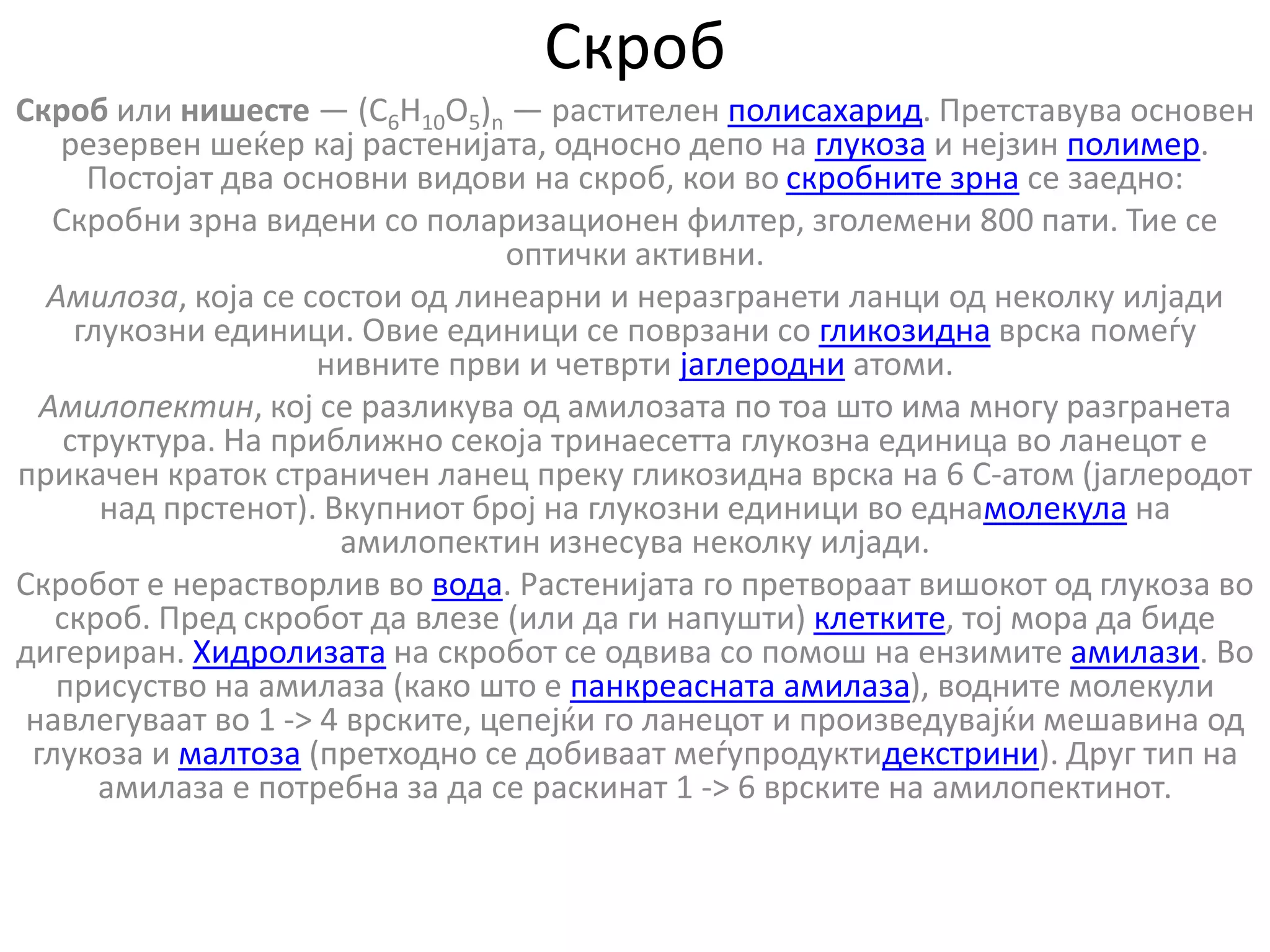 Скроб
Скроб или нишесте — (C6H10O5)n — растителен полисахарид. Претставува основен
резервен шеќер кај растенијата, односно депо на глукоза и нејзин полимер.
Постојат два основни видови на скроб, кои во скробните зрна се заедно:
Скробни зрна видени со поларизационен филтер, зголемени 800 пати. Тие се
оптички активни.
Амилоза, која се состои од линеарни и неразгранети ланци од неколку илјади
глукозни единици. Овие единици се поврзани со гликозидна врска помеѓу
нивните први и четврти јаглеродни атоми.
Амилопектин, кој се разликува од амилозата по тоа што има многу разгранета
структура. На приближно секоја тринаесетта глукозна единица во ланецот е
прикачен краток страничен ланец преку гликозидна врска на 6 С-атом (јаглеродот
над прстенот). Вкупниот број на глукозни единици во еднамолекула на
амилопектин изнесува неколку илјади.
Скробот е нерастворлив во вода. Растенијата го претвораат вишокот од глукоза во
скроб. Пред скробот да влезе (или да ги напушти) клетките, тој мора да биде
дигериран. Хидролизата на скробот се одвива со помош на ензимите амилази. Во
присуство на амилаза (како што е панкреасната амилаза), водните молекули
навлегуваат во 1 -> 4 врските, цепејќи го ланецот и произведувајќи мешавина од
глукоза и малтоза (претходно се добиваат меѓупродуктидекстрини). Друг тип на
амилаза е потребна за да се раскинат 1 -> 6 врските на амилопектинот.
 
