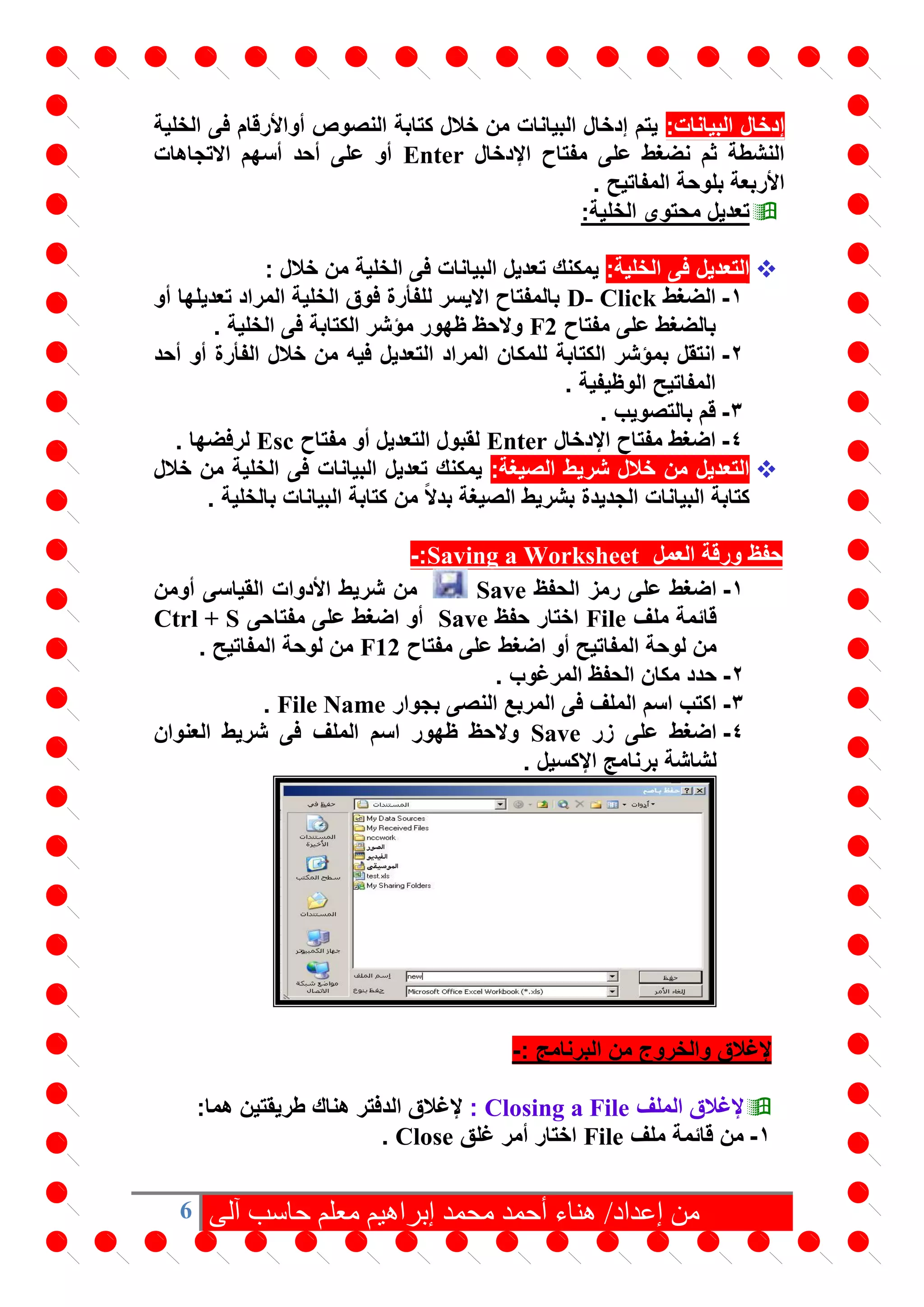 6 ‫من‬‫آلى‬ ‫حاسب‬ ‫معلم‬ ‫إبراهيم‬ ‫محمد‬ ‫أحمد‬ ‫هناء‬ /‫إعداد‬
‫البيانات‬ ‫إدخال‬:‫الخلية‬ ‫فى‬ ‫أواألرقام‬ ‫النصوص‬ ‫كتابة‬ ‫خالل‬ ‫من‬ ‫البيانات‬ ‫إدخال‬ ‫يتم‬
‫اإلدخال‬ ‫مفتاح‬ ‫على‬ ‫نضغط‬ ‫ثم‬ ‫النشطة‬Enter‫االتجاهات‬ ‫أسهم‬ ‫أحد‬ ‫على‬ ‫أو‬
. ‫المفاتيح‬ ‫بلوحة‬ ‫األربعة‬
:‫الخلية‬ ‫محتوى‬ ‫تعديل‬
:‫الخلية‬ ‫فى‬ ‫التعديل‬: ‫خالل‬ ‫من‬ ‫الخلية‬ ‫فى‬ ‫البيانات‬ ‫تعديل‬ ‫يمكنك‬
1-‫الضغط‬D- Click‫أو‬ ‫تعديلها‬ ‫المراد‬ ‫الخلية‬ ‫فوق‬ ‫للفأرة‬ ‫االيسر‬ ‫بالمفتاح‬
‫مفتاح‬ ‫على‬ ‫بالضغط‬F2. ‫الخلية‬ ‫فى‬ ‫الكتابة‬ ‫مؤشر‬ ‫ظهور‬ ‫والحظ‬
2-‫أحد‬ ‫أو‬ ‫الفأرة‬ ‫خالل‬ ‫من‬ ‫فيه‬ ‫التعديل‬ ‫المراد‬ ‫للمكان‬ ‫الكتابة‬ ‫بمؤشر‬ ‫انتقل‬
. ‫الوظيفية‬ ‫المفاتيح‬
3-. ‫بالتصويب‬ ‫قم‬
4-‫اإلدخال‬ ‫مفتاح‬ ‫اضغط‬Enter‫مفتاح‬ ‫أو‬ ‫التعديل‬ ‫لقبول‬Esc. ‫لرفضها‬
:‫الصيغة‬ ‫شريط‬ ‫خالل‬ ‫من‬ ‫التعديل‬‫خالل‬ ‫من‬ ‫الخلية‬ ‫فى‬ ‫البيانات‬ ‫تعديل‬ ‫يمكنك‬
‫ب‬ ‫الجديدة‬ ‫البيانات‬ ‫كتابة‬. ‫بالخلية‬ ‫البيانات‬ ‫كتابة‬ ‫من‬ ً‫ال‬‫بد‬ ‫الصيغة‬ ‫شريط‬
‫العمل‬ ‫ورقة‬ ‫حفظ‬Saving a Worksheet:-
1-‫الحفظ‬ ‫رمز‬ ‫على‬ ‫اضغط‬Save‫أومن‬ ‫القياسى‬ ‫األدوات‬ ‫شريط‬ ‫من‬
‫ملف‬ ‫قائمة‬File‫حفظ‬ ‫اختار‬Save‫مفتاحى‬ ‫على‬ ‫اضغط‬ ‫أو‬Ctrl + S
‫مفتاح‬ ‫على‬ ‫اضغط‬ ‫أو‬ ‫المفاتيح‬ ‫لوحة‬ ‫من‬F12. ‫المفاتيح‬ ‫لوحة‬ ‫من‬
2-. ‫المرغوب‬ ‫الحفظ‬ ‫مكان‬ ‫حدد‬
3-‫بجوار‬ ‫النصى‬ ‫المربع‬ ‫فى‬ ‫الملف‬ ‫اسم‬ ‫اكتب‬File Name.
4-‫زر‬ ‫على‬ ‫اضغط‬Save‫العنوان‬ ‫شريط‬ ‫فى‬ ‫الملف‬ ‫اسم‬ ‫ظهور‬ ‫والحظ‬
. ‫اإلكسيل‬ ‫برنامج‬ ‫لشاشة‬
‫البرنامج‬ ‫من‬ ‫والخروج‬ ‫إلغالق‬:-
‫الملف‬ ‫إلغالق‬Closing a File::‫هما‬ ‫طريقتين‬ ‫هناك‬ ‫الدفتر‬ ‫إلغالق‬
1-‫ملف‬ ‫قائمة‬ ‫من‬File‫غلق‬ ‫أمر‬ ‫اختار‬Close.
 