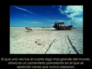 El que una vez fue el cuarto lago mas grande del mundo,
ahora es un cementerio polvoriento en el que se
aprecian naves que nunca zarparan.
 