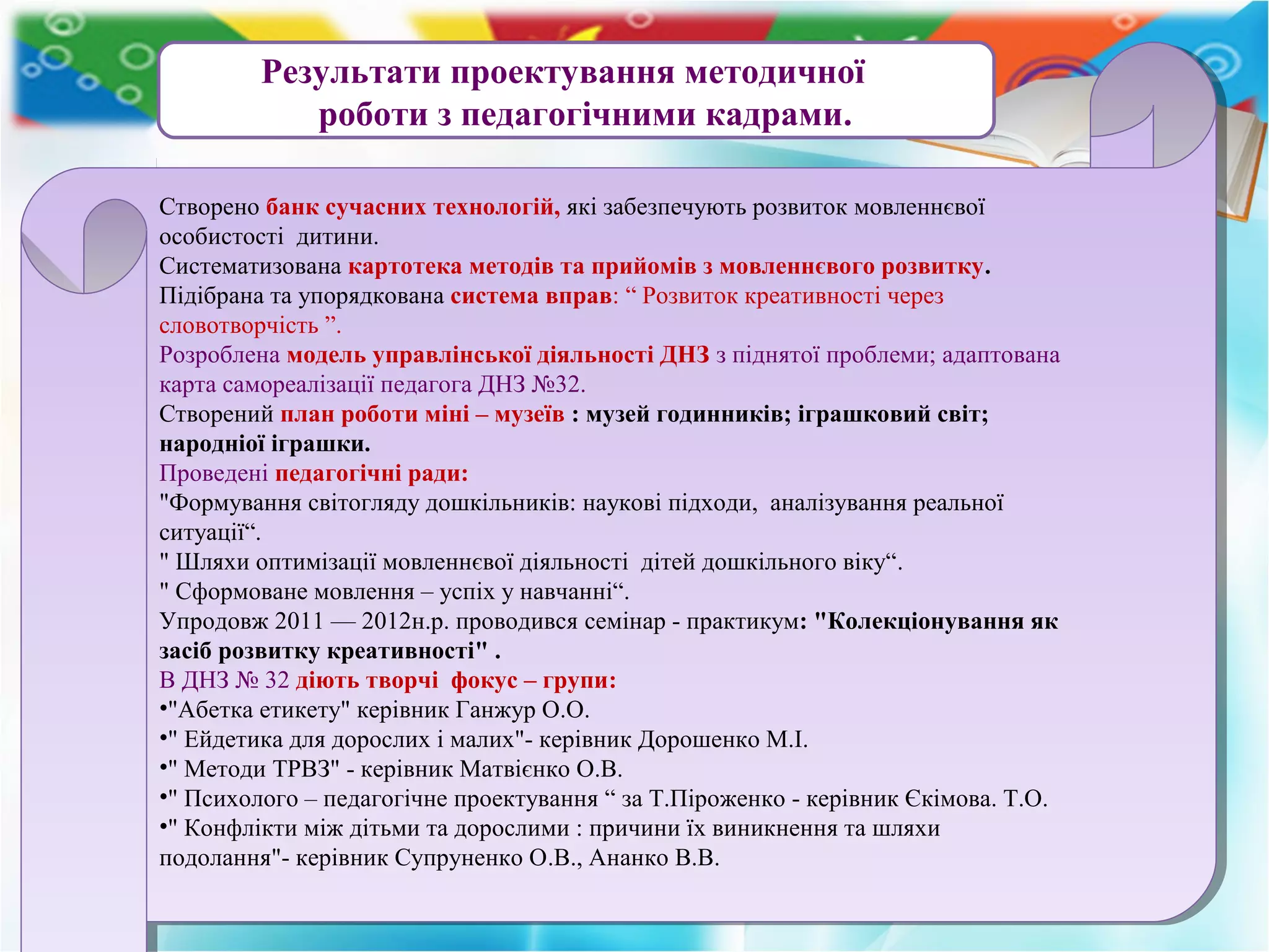 Результати проектування методичної
роботи з педагогічними кадрами.
Створено банк сучасних технологій, які забезпечують розвиток мовленнєвої
особистості дитини.
Систематизована картотека методів та прийомів з мовленнєвого розвитку.
Підібрана та упорядкована система вправ: “ Розвиток креативності через
словотворчість ”.
Розроблена модель управлінської діяльності ДНЗ з піднятої проблеми; адаптована
карта самореалізації педагога ДНЗ №32.
Створений план роботи міні – музеїв : музей годинників; іграшковий світ;
народніої іграшки.
Проведені педагогічні ради:
"Формування світогляду дошкільників: наукові підходи, аналізування реальної
ситуації“.
" Шляхи оптимізації мовленнєвої діяльності дітей дошкільного віку“.
" Сформоване мовлення – успіх у навчанні“.
Упродовж 2011 — 2012н.р. проводився семінар - практикум: "Колекціонування як
засіб розвитку креативності" .
В ДНЗ № 32 діють творчі фокус – групи:
•"Абетка етикету" керівник Ганжур О.О.
•" Ейдетика для дорослих і малих"- керівник Дорошенко М.І.
•" Методи ТРВЗ" - керівник Матвієнко О.В.
•" Психолого – педагогічне проектування “ за Т.Піроженко - керівник Єкімова. Т.О.
•" Конфлікти між дітьми та дорослими : причини їх виникнення та шляхи
подолання"- керівник Супруненко О.В., Ананко В.В.
Створено банк сучасних технологій, які забезпечують розвиток мовленнєвої
особистості дитини.
Систематизована картотека методів та прийомів з мовленнєвого розвитку.
Підібрана та упорядкована система вправ: “ Розвиток креативності через
словотворчість ”.
Розроблена модель управлінської діяльності ДНЗ з піднятої проблеми; адаптована
карта самореалізації педагога ДНЗ №32.
Створений план роботи міні – музеїв : музей годинників; іграшковий світ;
народніої іграшки.
Проведені педагогічні ради:
"Формування світогляду дошкільників: наукові підходи, аналізування реальної
ситуації“.
" Шляхи оптимізації мовленнєвої діяльності дітей дошкільного віку“.
" Сформоване мовлення – успіх у навчанні“.
Упродовж 2011 — 2012н.р. проводився семінар - практикум: "Колекціонування як
засіб розвитку креативності" .
В ДНЗ № 32 діють творчі фокус – групи:
•"Абетка етикету" керівник Ганжур О.О.
•" Ейдетика для дорослих і малих"- керівник Дорошенко М.І.
•" Методи ТРВЗ" - керівник Матвієнко О.В.
•" Психолого – педагогічне проектування “ за Т.Піроженко - керівник Єкімова. Т.О.
•" Конфлікти між дітьми та дорослими : причини їх виникнення та шляхи
подолання"- керівник Супруненко О.В., Ананко В.В.
 