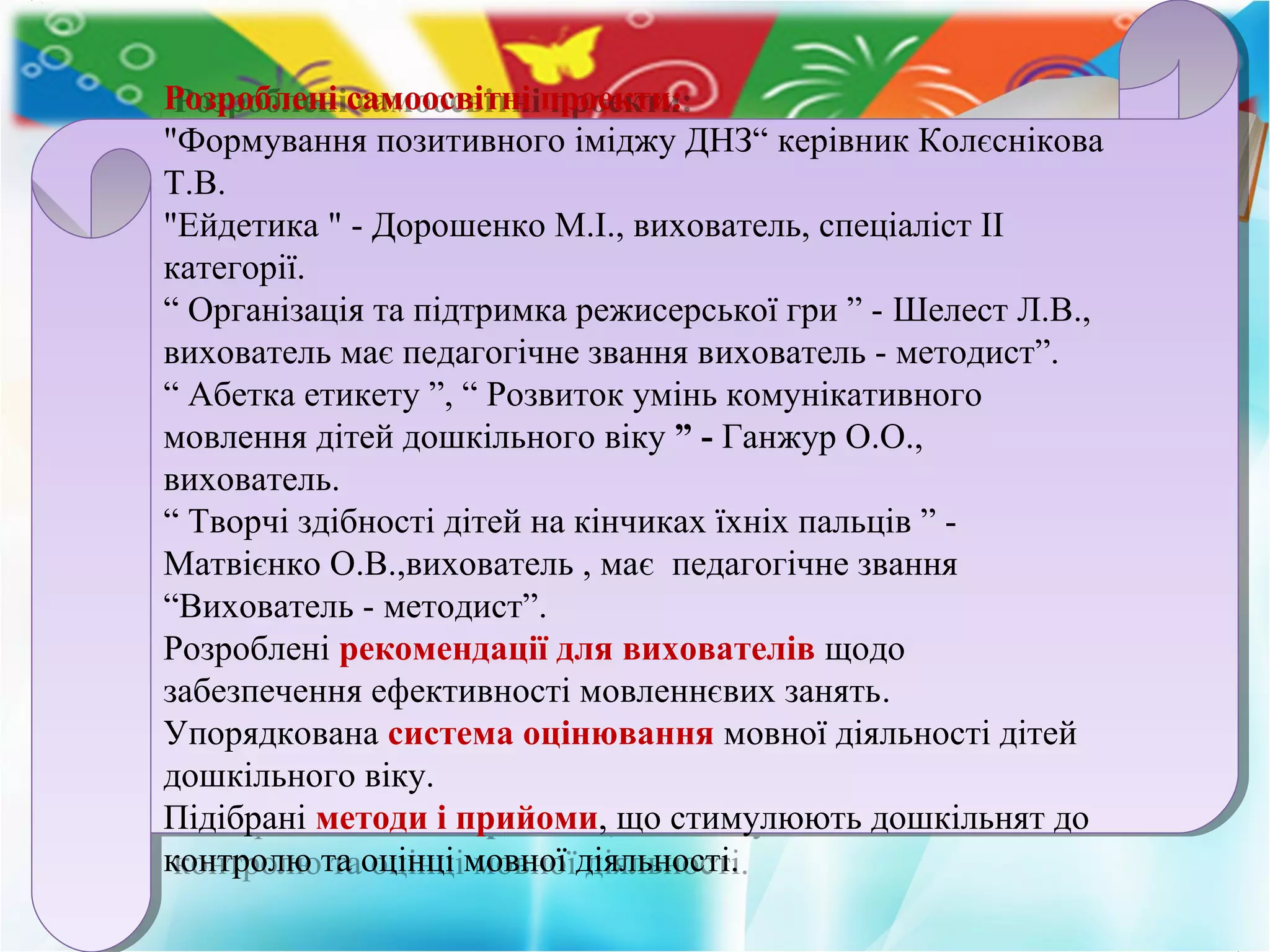 Розроблені самоосвітні проекти:
"Формування позитивного іміджу ДНЗ“ керівник Колєснікова
Т.В.
"Ейдетика " - Дорошенко М.І., вихователь, спеціаліст II
категорії.
“ Організація та підтримка режисерської гри ” - Шелест Л.В.,
вихователь має педагогічне звання вихователь - методист”.
“ Абетка етикету ”, “ Розвиток умінь комунікативного
мовлення дітей дошкільного віку ” - Ганжур О.О.,
вихователь.
“ Творчі здібності дітей на кінчиках їхніх пальців ” -
Матвієнко О.В.,вихователь , має педагогічне звання
“Вихователь - методист”.
Розроблені рекомендації для вихователів щодо
забезпечення ефективності мовленнєвих занять.
Упорядкована система оцінювання мовної діяльності дітей
дошкільного віку.
Підібрані методи і прийоми, що стимулюють дошкільнят до
контролю та оцінці мовної діяльності.
Розроблені самоосвітні проекти:
"Формування позитивного іміджу ДНЗ“ керівник Колєснікова
Т.В.
"Ейдетика " - Дорошенко М.І., вихователь, спеціаліст II
категорії.
“ Організація та підтримка режисерської гри ” - Шелест Л.В.,
вихователь має педагогічне звання вихователь - методист”.
“ Абетка етикету ”, “ Розвиток умінь комунікативного
мовлення дітей дошкільного віку ” - Ганжур О.О.,
вихователь.
“ Творчі здібності дітей на кінчиках їхніх пальців ” -
Матвієнко О.В.,вихователь , має педагогічне звання
“Вихователь - методист”.
Розроблені рекомендації для вихователів щодо
забезпечення ефективності мовленнєвих занять.
Упорядкована система оцінювання мовної діяльності дітей
дошкільного віку.
Підібрані методи і прийоми, що стимулюють дошкільнят до
контролю та оцінці мовної діяльності.
 