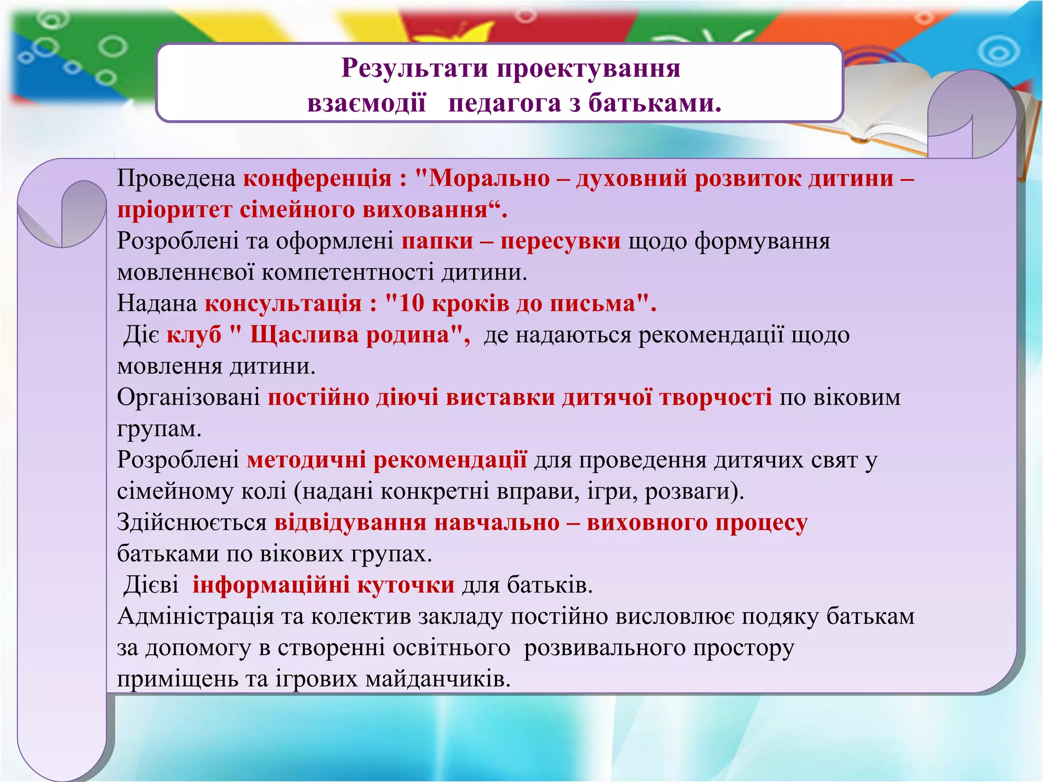 Результати проектування
взаємодії педагога з батьками.
Проведена конференція : "Морально – духовний розвиток дитини –
пріоритет сімейного виховання“.
Розроблені та оформлені папки – пересувки щодо формування
мовленнєвої компетентності дитини.
Надана консультація : "10 кроків до письма".
Діє клуб " Щаслива родина", де надаються рекомендації щодо
мовлення дитини.
Організовані постійно діючі виставки дитячої творчості по віковим
групам.
Розроблені методичні рекомендації для проведення дитячих свят у
сімейному колі (надані конкретні вправи, ігри, розваги).
Здійснюється відвідування навчально – виховного процесу
батьками по вікових групах.
Дієві інформаційні куточки для батьків.
Адміністрація та колектив закладу постійно висловлює подяку батькам
за допомогу в створенні освітнього розвивального простору
приміщень та ігрових майданчиків.
Проведена конференція : "Морально – духовний розвиток дитини –
пріоритет сімейного виховання“.
Розроблені та оформлені папки – пересувки щодо формування
мовленнєвої компетентності дитини.
Надана консультація : "10 кроків до письма".
Діє клуб " Щаслива родина", де надаються рекомендації щодо
мовлення дитини.
Організовані постійно діючі виставки дитячої творчості по віковим
групам.
Розроблені методичні рекомендації для проведення дитячих свят у
сімейному колі (надані конкретні вправи, ігри, розваги).
Здійснюється відвідування навчально – виховного процесу
батьками по вікових групах.
Дієві інформаційні куточки для батьків.
Адміністрація та колектив закладу постійно висловлює подяку батькам
за допомогу в створенні освітнього розвивального простору
приміщень та ігрових майданчиків.
 