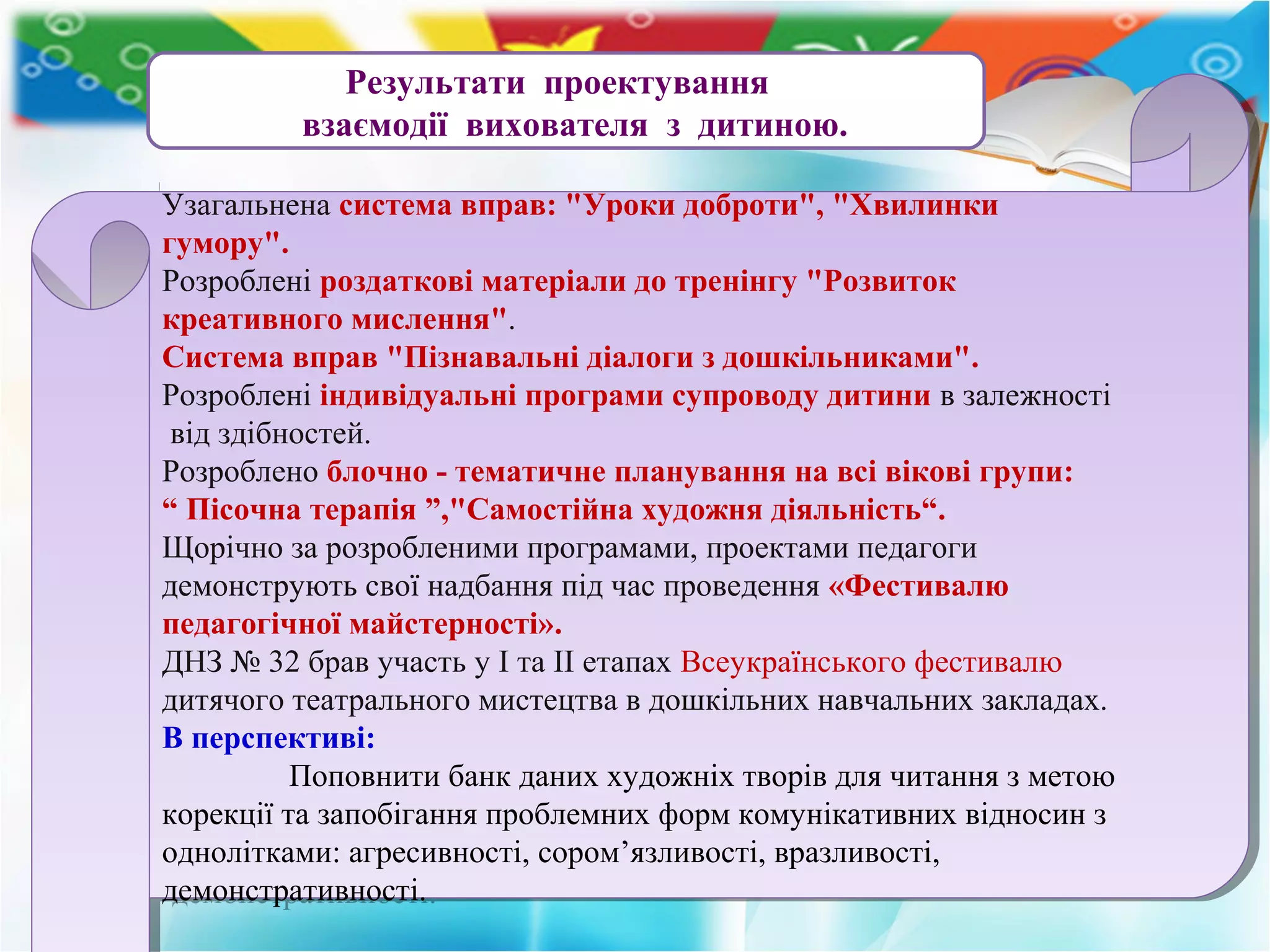 Результати проектування
взаємодії вихователя з дитиною.
Узагальнена система вправ: "Уроки доброти", "Хвилинки
гумору".
Розроблені роздаткові матеріали до тренінгу "Розвиток
креативного мислення".
Cистема вправ "Пізнавальні діалоги з дошкільниками".
Розроблені індивідуальні програми супроводу дитини в залежності
від здібностей.
Розроблено блочно - тематичне планування на всі вікові групи:
“ Пісочна терапія ”,"Самостійна художня діяльність“.
Щорічно за розробленими програмами, проектами педагоги
демонструють свої надбання під час проведення «Фестивалю
педагогічної майстерності».
ДНЗ № 32 брав участь у І та ІІ етапах Всеукраїнського фестивалю
дитячого театрального мистецтва в дошкільних навчальних закладах.
В перспективі:
Поповнити банк даних художніх творів для читання з метою
корекції та запобігання проблемних форм комунікативних відносин з
однолітками: агресивності, сором’язливості, вразливості,
демонстративності.
Узагальнена система вправ: "Уроки доброти", "Хвилинки
гумору".
Розроблені роздаткові матеріали до тренінгу "Розвиток
креативного мислення".
Cистема вправ "Пізнавальні діалоги з дошкільниками".
Розроблені індивідуальні програми супроводу дитини в залежності
від здібностей.
Розроблено блочно - тематичне планування на всі вікові групи:
“ Пісочна терапія ”,"Самостійна художня діяльність“.
Щорічно за розробленими програмами, проектами педагоги
демонструють свої надбання під час проведення «Фестивалю
педагогічної майстерності».
ДНЗ № 32 брав участь у І та ІІ етапах Всеукраїнського фестивалю
дитячого театрального мистецтва в дошкільних навчальних закладах.
В перспективі:
Поповнити банк даних художніх творів для читання з метою
корекції та запобігання проблемних форм комунікативних відносин з
однолітками: агресивності, сором’язливості, вразливості,
демонстративності.
 