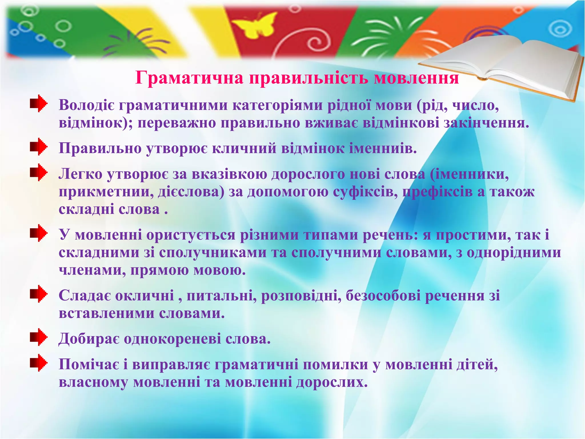 Граматична правильність мовлення
Володіє граматичними категоріями рідної мови (рід, число,
відмінок); переважно правильно вживає відмінкові закінчення.
Правильно утворює кличний відмінок іменниів.
Легко утворює за вказівкою дорослого нові слова (іменники,
прикметнии, дієслова) за допомогою суфіксів, префіксів а також
складні слова .
У мовленні ористується різними типами речень: я простими, так і
складними зі сполучниками та сполучними словами, з однорідними
членами, прямою мовою.
Сладає окличні , питальні, розповідні, безособові речення зі
вставленими словами.
Добирає однокореневі слова.
Помічає і виправляє граматичні помилки у мовленні дітей,
власному мовленні та мовленні дорослих.
 
