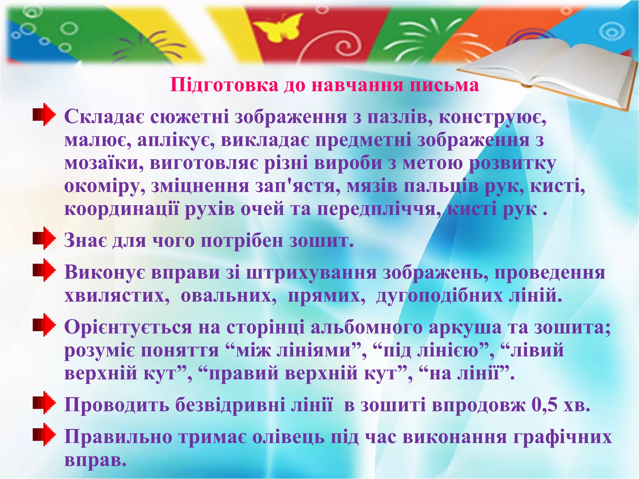Підготовка до навчання письма
Складає сюжетні зображення з пазлів, конструює,
малює, аплікує, викладає предметні зображення з
мозаїки, виготовляє різні вироби з метою розвитку
окоміру, зміцнення зап'ястя, мязів пальців рук, кисті,
координації рухів очей та передпліччя, кисті рук .
Знає для чого потрібен зошит.
Виконує вправи зі штрихування зображень, проведення
хвилястих, овальних, прямих, дугоподібних ліній.
Орієнтується на сторінці альбомного аркуша та зошита;
розуміє поняття “між лініями”, “під лінією”, “лівий
верхній кут”, “правий верхній кут”, “на лінії”.
Проводить безвідривні лінії в зошиті впродовж 0,5 хв.
Правильно тримає олівець під час виконання графічних
вправ.
 