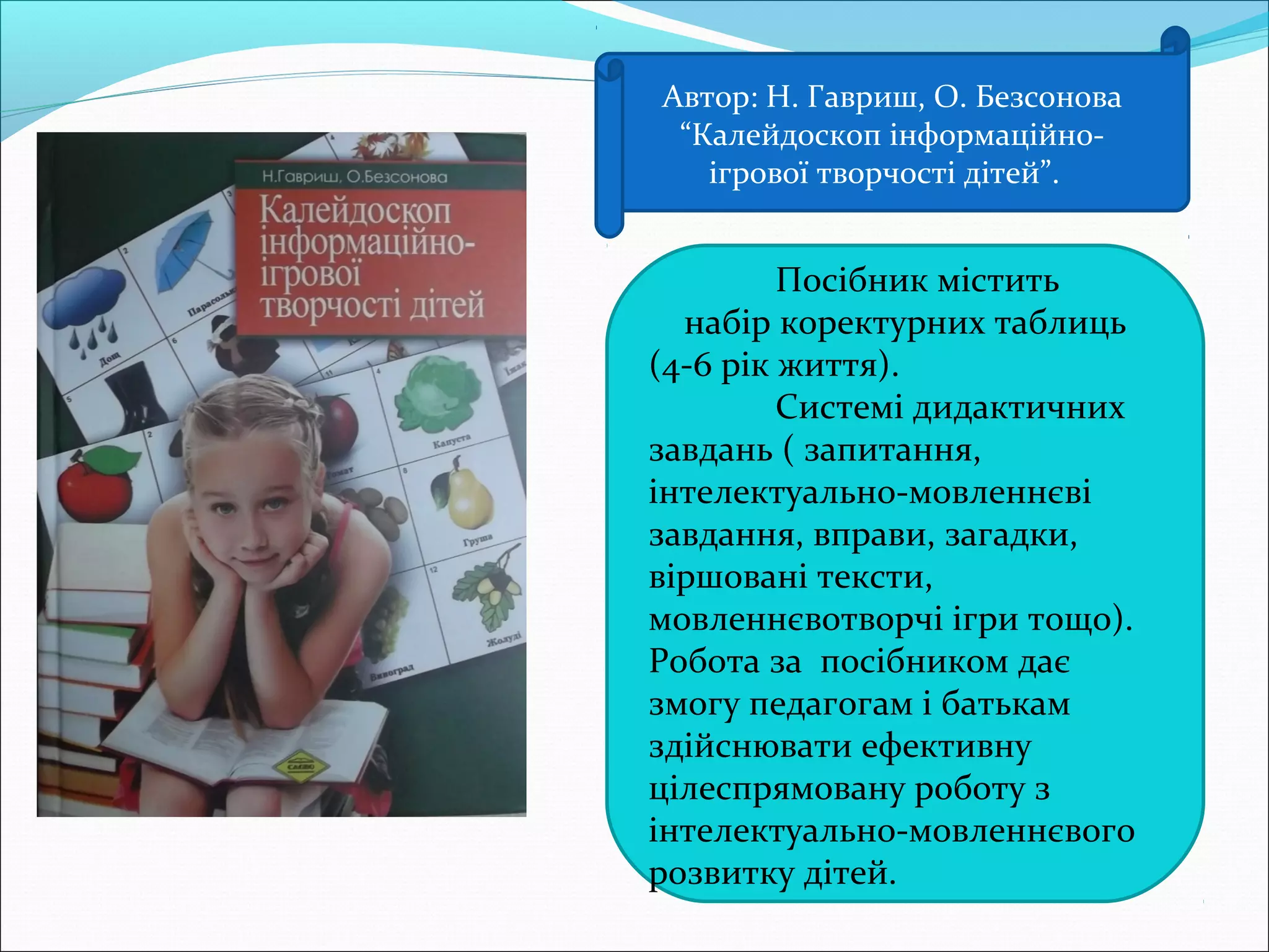 Автор: Н. Гавриш, О. Безсонова
“Калейдоскоп інформаційно-
ігрової творчості дітей”.
Посібник містить
набір коректурних таблиць
(4-6 рік життя).
Системі дидактичних
завдань ( запитання,
інтелектуально-мовленнєві
завдання, вправи, загадки,
віршовані тексти,
мовленнєвотворчі ігри тощо).
Робота за посібником дає
змогу педагогам і батькам
здійснювати ефективну
цілеспрямовану роботу з
інтелектуально-мовленнєвого
розвитку дітей.
 
