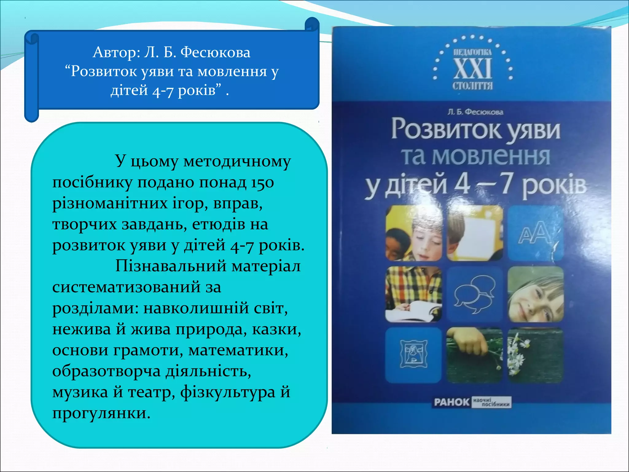 Автор: Л. Б. Фесюкова
“Розвиток уяви та мовлення у
дітей 4-7 років” .
У цьому методичному
посібнику подано понад 150
різноманітних ігор, вправ,
творчих завдань, етюдів на
розвиток уяви у дітей 4-7 років.
Пізнавальний матеріал
систематизований за
розділами: навколишній світ,
нежива й жива природа, казки,
основи грамоти, математики,
образотворча діяльність,
музика й театр, фізкультура й
прогулянки.
 