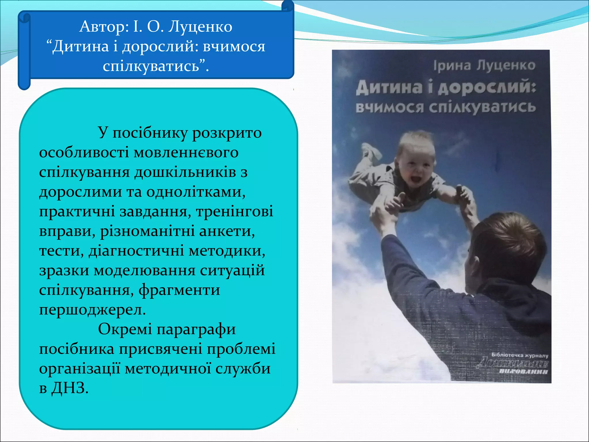 Автор: І. О. Луценко
“Дитина і дорослий: вчимося
спілкуватись”.
У посібнику розкрито
особливості мовленнєвого
спілкування дошкільників з
дорослими та однолітками,
практичні завдання, тренінгові
вправи, різноманітні анкети,
тести, діагностичні методики,
зразки моделювання ситуацій
спілкування, фрагменти
першоджерел.
Окремі параграфи
посібника присвячені проблемі
організації методичної служби
в ДНЗ.
 