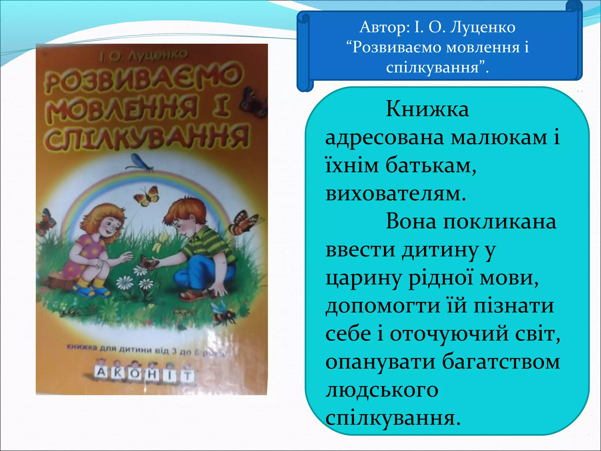 Автор: І О Луценко
“Розвиваємо мовлення і
спілкування”
Книжка
адресована малюкам і
їхнім батькам,
вихователям.
Вона покликана
ввести дитину у
царину рідної мови,
допомогти їй пізнати
себе і оточуючий світ,
опанувати багатством
людського
спілкування.
Автор: І. О. Луценко
“Розвиваємо мовлення і
спілкування”.
 