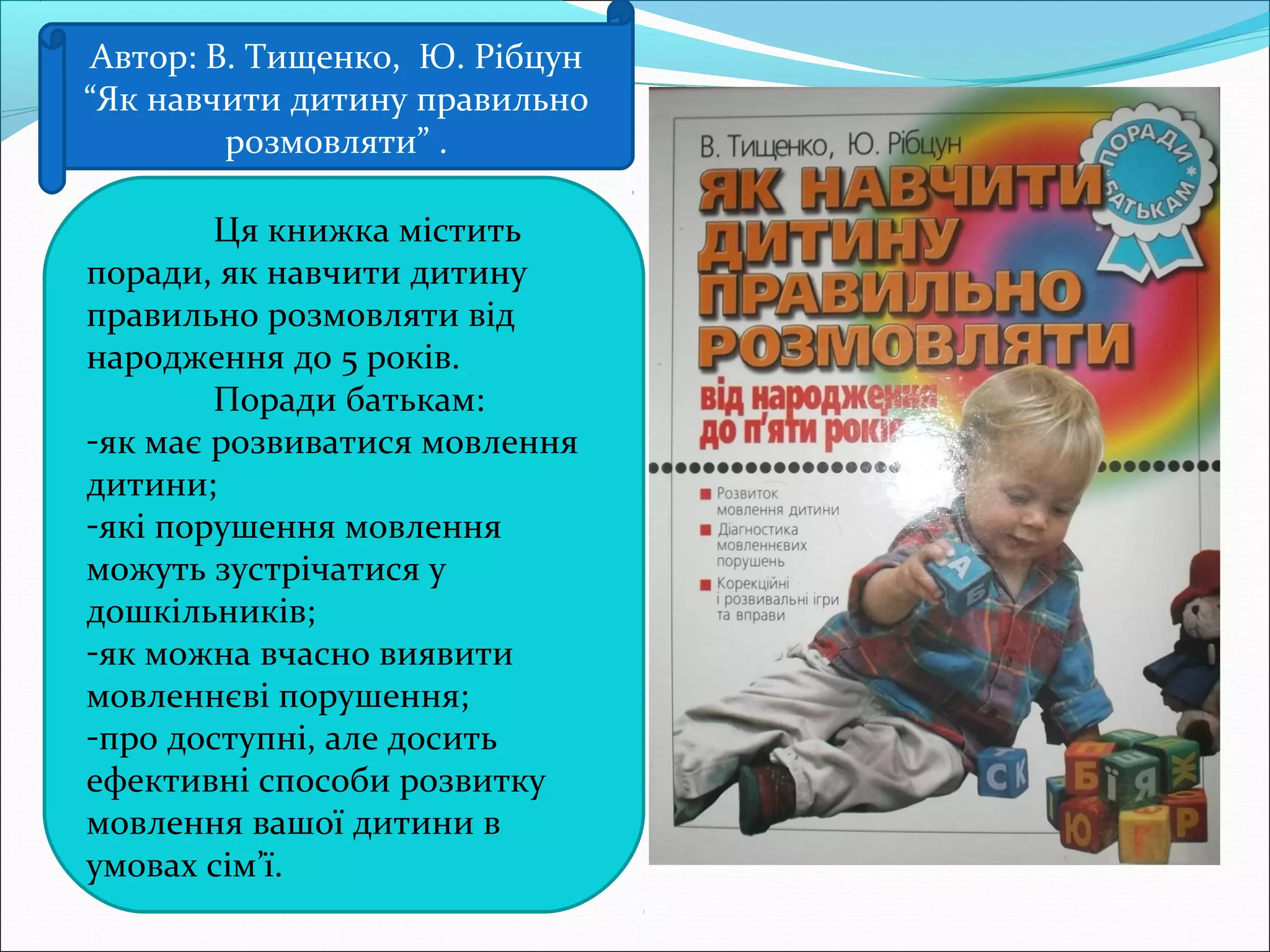 Автор: В. Тищенко, Ю. Рібцун
“Як навчити дитину правильно
розмовляти” .
Ця книжка містить
поради, як навчити дитину
правильно розмовляти від
народження до 5 років.
Поради батькам:
-як має розвиватися мовлення
дитини;
-які порушення мовлення
можуть зустрічатися у
дошкільників;
-як можна вчасно виявити
мовленнєві порушення;
-про доступні, але досить
ефективні способи розвитку
мовлення вашої дитини в
умовах сім’ї.
 