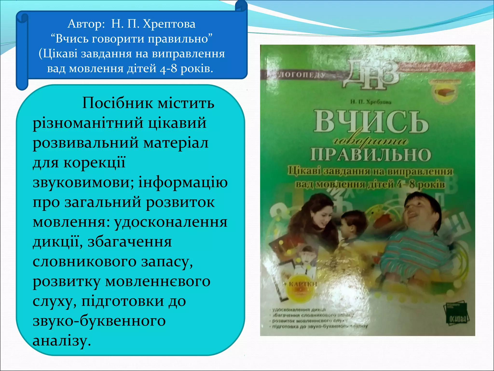 Автор: Н. П. Хрептова
“Вчись говорити правильно”
(Цікаві завдання на виправлення
вад мовлення дітей 4-8 років.
Посібник містить
різноманітний цікавий
розвивальний матеріал
для корекції
звуковимови; інформацію
про загальний розвиток
мовлення: удосконалення
дикції, збагачення
словникового запасу,
розвитку мовленнєвого
слуху, підготовки до
звуко-буквенного
аналізу.
 