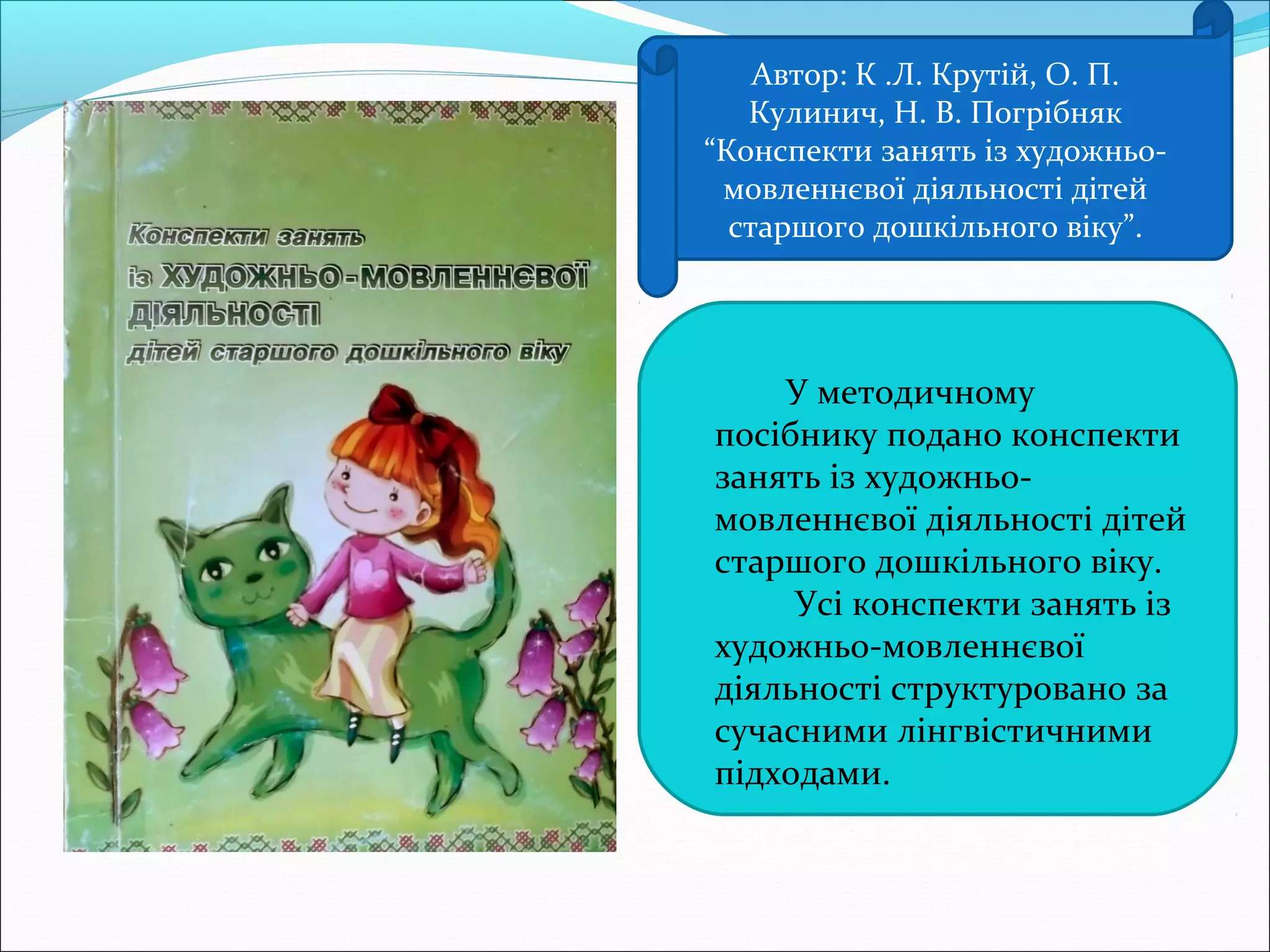 Автор: К .Л. Крутій, О. П.
Кулинич, Н. В. Погрібняк
“Конспекти занять із художньо-
мовленнєвої діяльності дітей
старшого дошкільного віку”.
 У методичному
посібнику подано конспекти
занять із художньо-
мовленнєвої діяльності дітей
старшого дошкільного віку.
 Усі конспекти занять із
художньо-мовленнєвої
діяльності структуровано за
сучасними лінгвістичними
підходами.
 