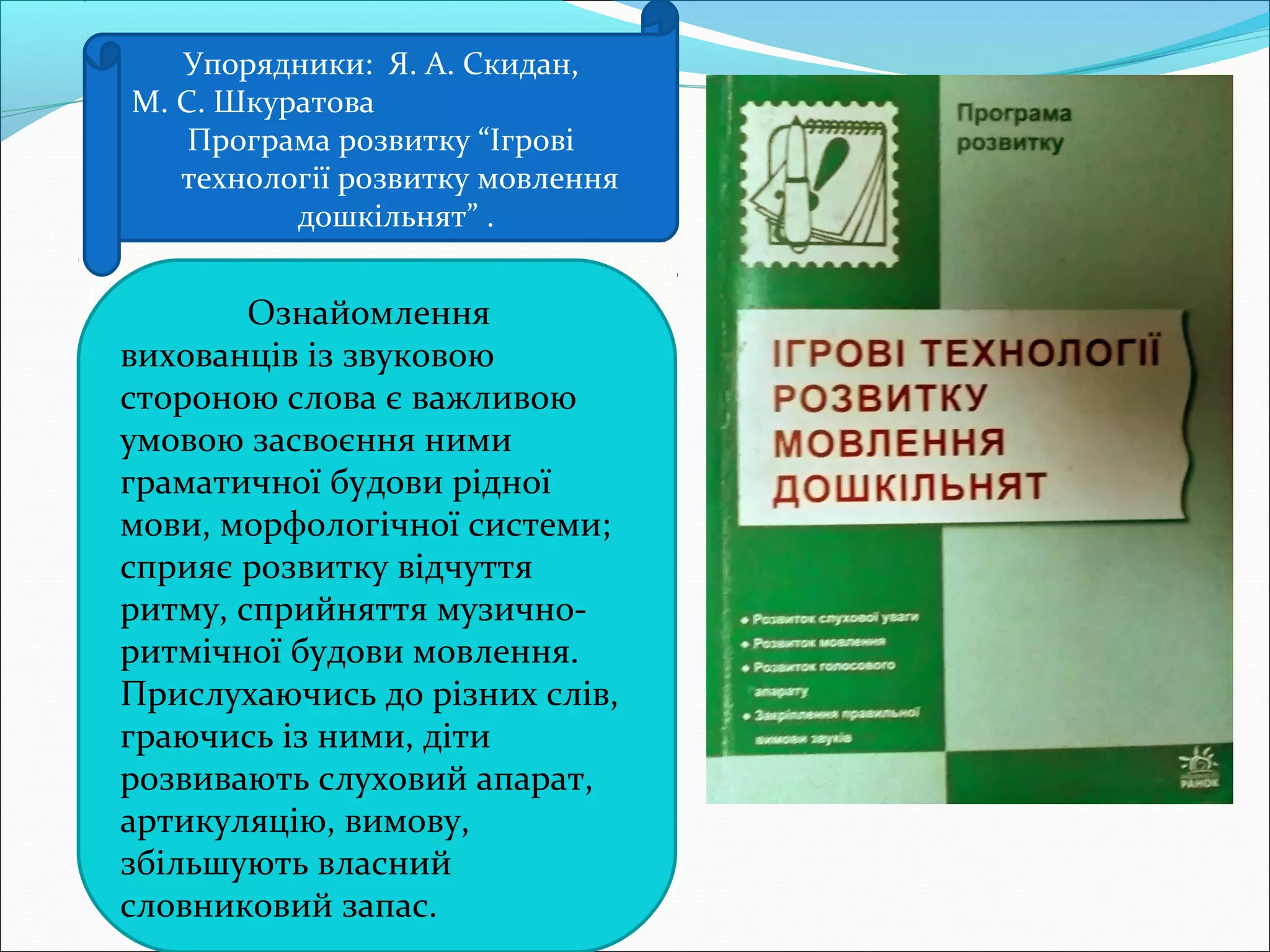 Упорядники: Я. А. Скидан,
М. С. Шкуратова
Програма розвитку “Ігрові
технології розвитку мовлення
дошкільнят” .
Ознайомлення
вихованців із звуковою
стороною слова є важливою
умовою засвоєння ними
граматичної будови рідної
мови, морфологічної системи;
сприяє розвитку відчуття
ритму, сприйняття музично-
ритмічної будови мовлення.
Прислухаючись до різних слів,
граючись із ними, діти
розвивають слуховий апарат,
артикуляцію, вимову,
збільшують власний
словниковий запас.
 
