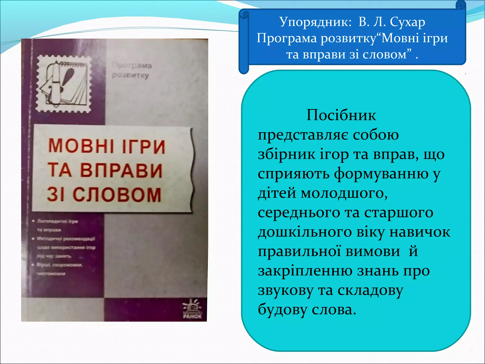 Упорядник: В. Л. Сухар
Програма розвитку“Мовні ігри
та вправи зі словом” .
Посібник
представляє собою
збірник ігор та вправ, що
сприяють формуванню у
дітей молодшого,
середнього та старшого
дошкільного віку навичок
правильної вимови й
закріпленню знань про
звукову та складову
будову слова.
 