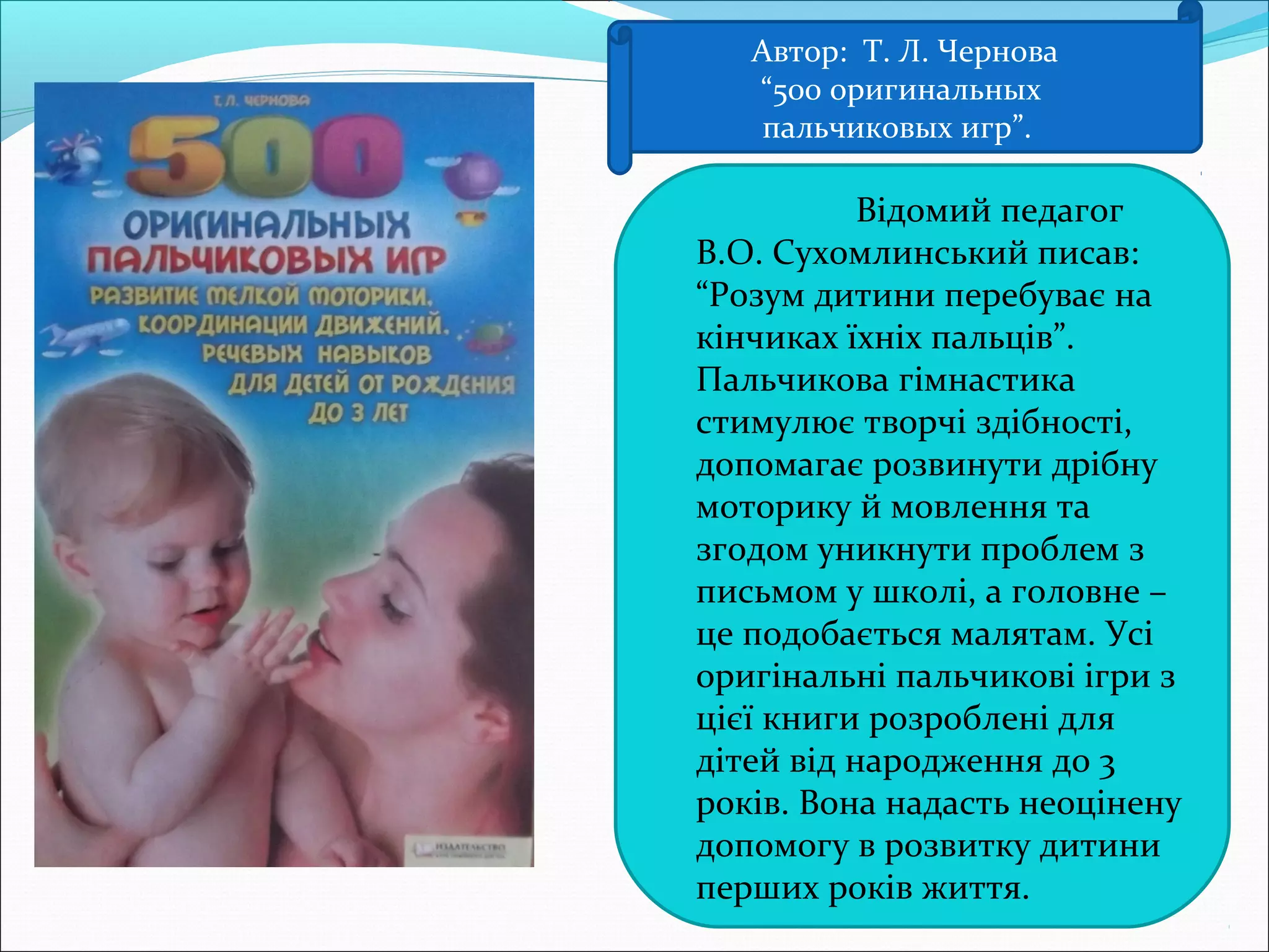 Автор: Т. Л. Чернова
“500 оригинальных
пальчиковых игр”.
 Відомий педагог
В.О. Сухомлинський писав:
“Розум дитини перебуває на
кінчиках їхніх пальців”.
Пальчикова гімнастика
стимулює творчі здібності,
допомагає розвинути дрібну
моторику й мовлення та
згодом уникнути проблем з
письмом у школі, а головне –
це подобається малятам. Усі
оригінальні пальчикові ігри з
цієї книги розроблені для
дітей від народження до 3
років. Вона надасть неоцінену
допомогу в розвитку дитини
перших років життя.
 
