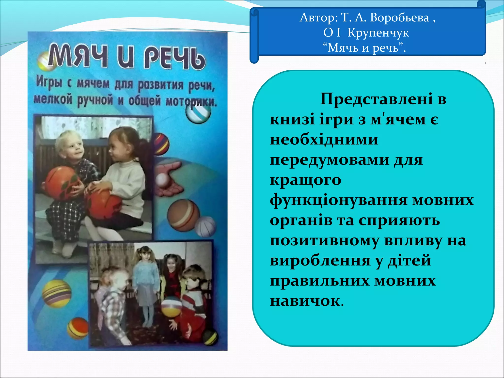Автор: Т. А. Воробьева ,
О І Крупенчук
“Мячь и речь”.
Представлені в
книзі ігри з м'ячем є
необхідними
передумовами для
кращого
функціонування мовних
органів та сприяють
позитивному впливу на
вироблення у дітей
правильних мовних
навичок.
 