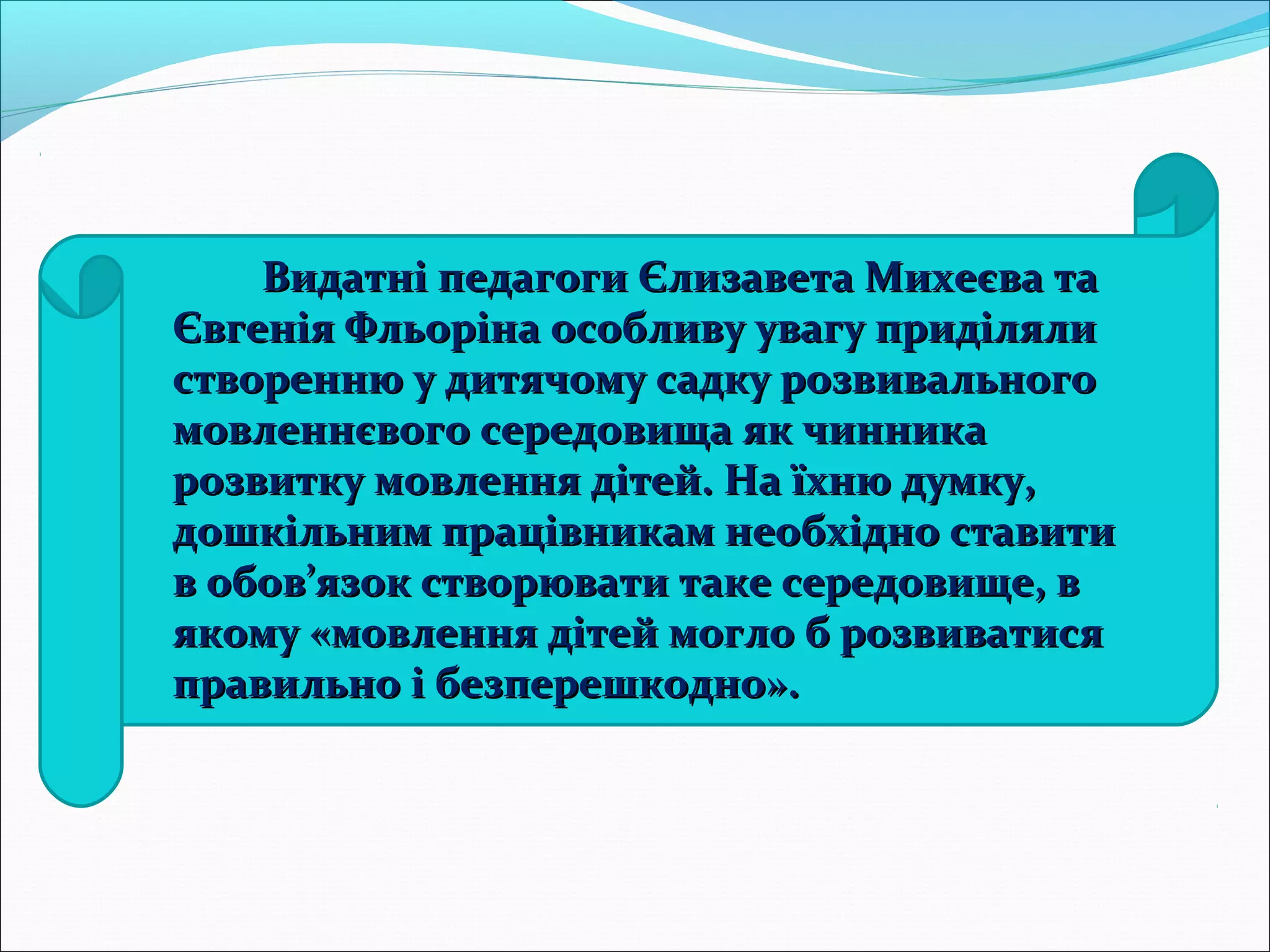 Видатні педагоги Єлизавета Михеєва таВидатні педагоги Єлизавета Михеєва та
Євгенія Фльоріна особливу увагу приділялиЄвгенія Фльоріна особливу увагу приділяли
створенню у дитячому садку розвивальногостворенню у дитячому садку розвивального
мовленнєвого середовища як чинникамовленнєвого середовища як чинника
розвитку мовлення дітей. На їхню думку,розвитку мовлення дітей. На їхню думку,
дошкільним працівникам необхідно ставитидошкільним працівникам необхідно ставити
в обов’язок створювати таке середовище, вв обов’язок створювати таке середовище, в
якому «мовлення дітей могло б розвиватисяякому «мовлення дітей могло б розвиватися
правильно і безперешкодно».правильно і безперешкодно».
 