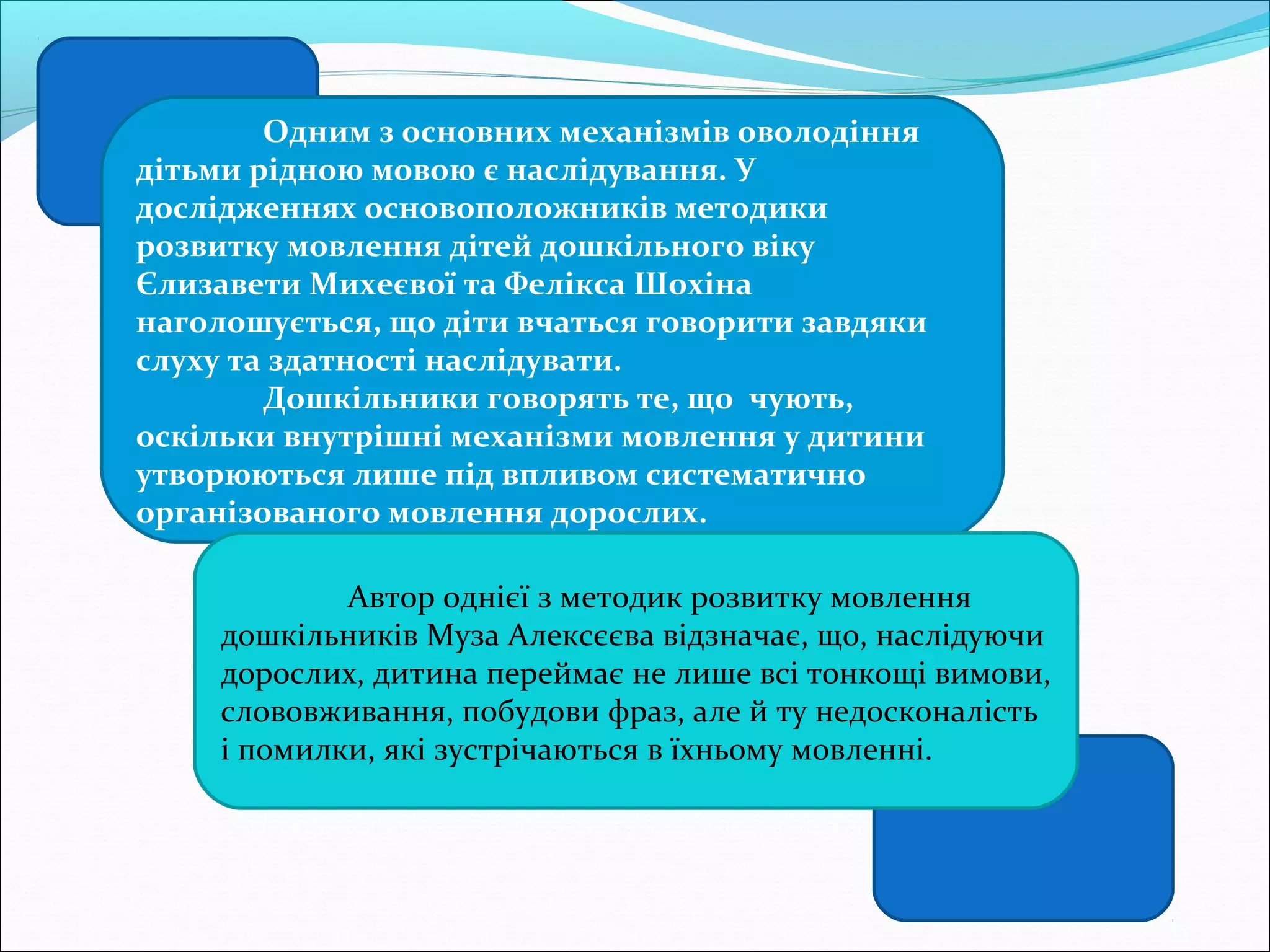 Одним з основних механізмів оволодіння
дітьми рідною мовою є наслідування. У
дослідженнях основоположників методики
розвитку мовлення дітей дошкільного віку
Єлизавети Михеєвої та Фелікса Шохіна
наголошується, що діти вчаться говорити завдяки
слуху та здатності наслідувати.
Дошкільники говорять те, що чують,
оскільки внутрішні механізми мовлення у дитини
утворюються лише під впливом систематично
організованого мовлення дорослих.
Автор однієї з методик розвитку мовлення
дошкільників Муза Алексєєва відзначає, що, наслідуючи
дорослих, дитина переймає не лише всі тонкощі вимови,
слововживання, побудови фраз, але й ту недосконалість
і помилки, які зустрічаються в їхньому мовленні.
 