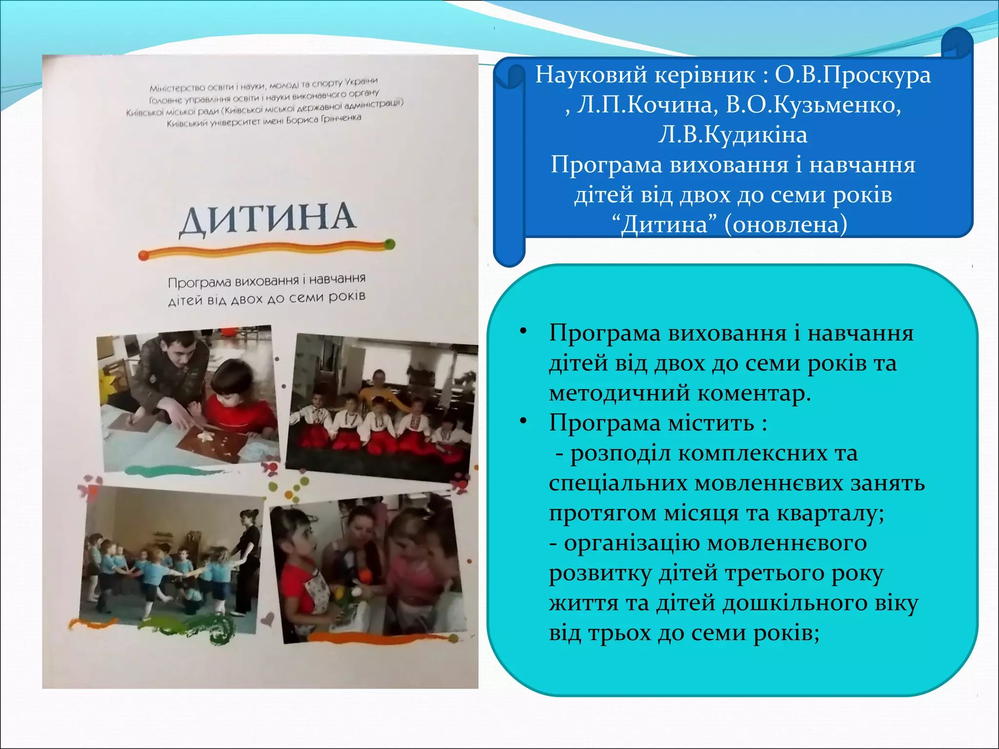 • Програма виховання і навчання
дітей від двох до семи років та
методичний коментар.
• Програма містить :
 - розподіл комплексних та
спеціальних мовленнєвих занять
протягом місяця та кварталу;
 - організацію мовленнєвого
розвитку дітей третього року
життя та дітей дошкільного віку
від трьох до семи років;
Науковий керівник : О.В.Проскура
, Л.П.Кочина, В.О.Кузьменко,
Л.В.Кудикіна
Програма виховання і навчання
дітей від двох до семи років
“Дитина” (оновлена)
 