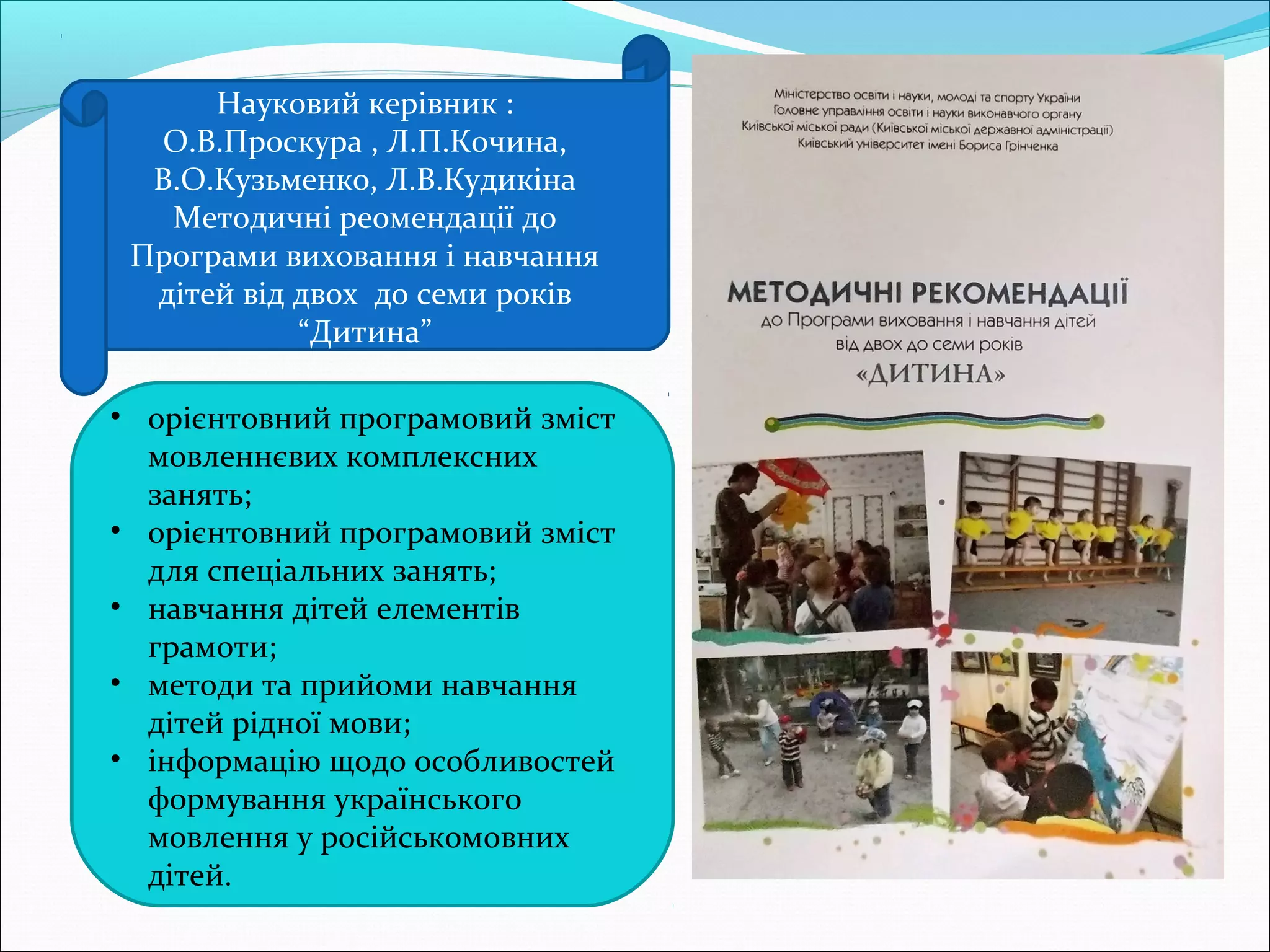 • орієнтовний програмовий зміст
мовленнєвих комплексних
занять;
• орієнтовний програмовий зміст
для спеціальних занять;
• навчання дітей елементів
грамоти;
• методи та прийоми навчання
дітей рідної мови;
• інформацію щодо особливостей
формування українського
мовлення у російськомовних
дітей.
Науковий керівник :
О.В.Проскура , Л.П.Кочина,
В.О.Кузьменко, Л.В.Кудикіна
Методичні реомендації до
Програми виховання і навчання
дітей від двох до семи років
“Дитина”
 
