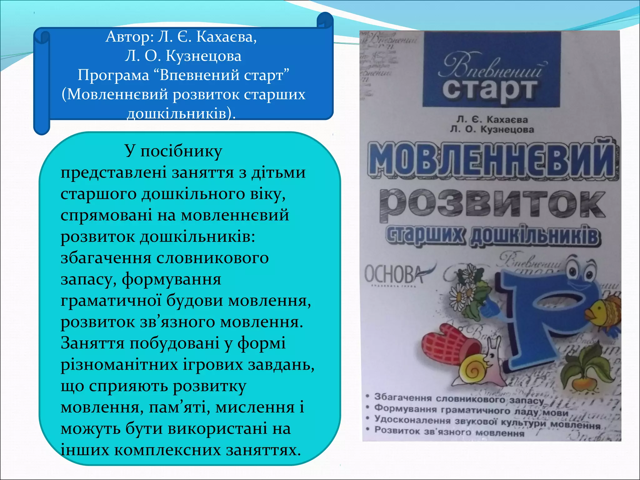 Автор: Л. Є. Кахаєва,
Л. О. Кузнецова
Програма “Впевнений старт”
(Мовленнєвий розвиток старших
дошкільників).
У посібнику
представлені заняття з дітьми
старшого дошкільного віку,
спрямовані на мовленнєвий
розвиток дошкільників:
збагачення словникового
запасу, формування
граматичної будови мовлення,
розвиток зв’язного мовлення.
Заняття побудовані у формі
різноманітних ігрових завдань,
що сприяють розвитку
мовлення, пам’яті, мислення і
можуть бути використані на
інших комплексних заняттях.
 