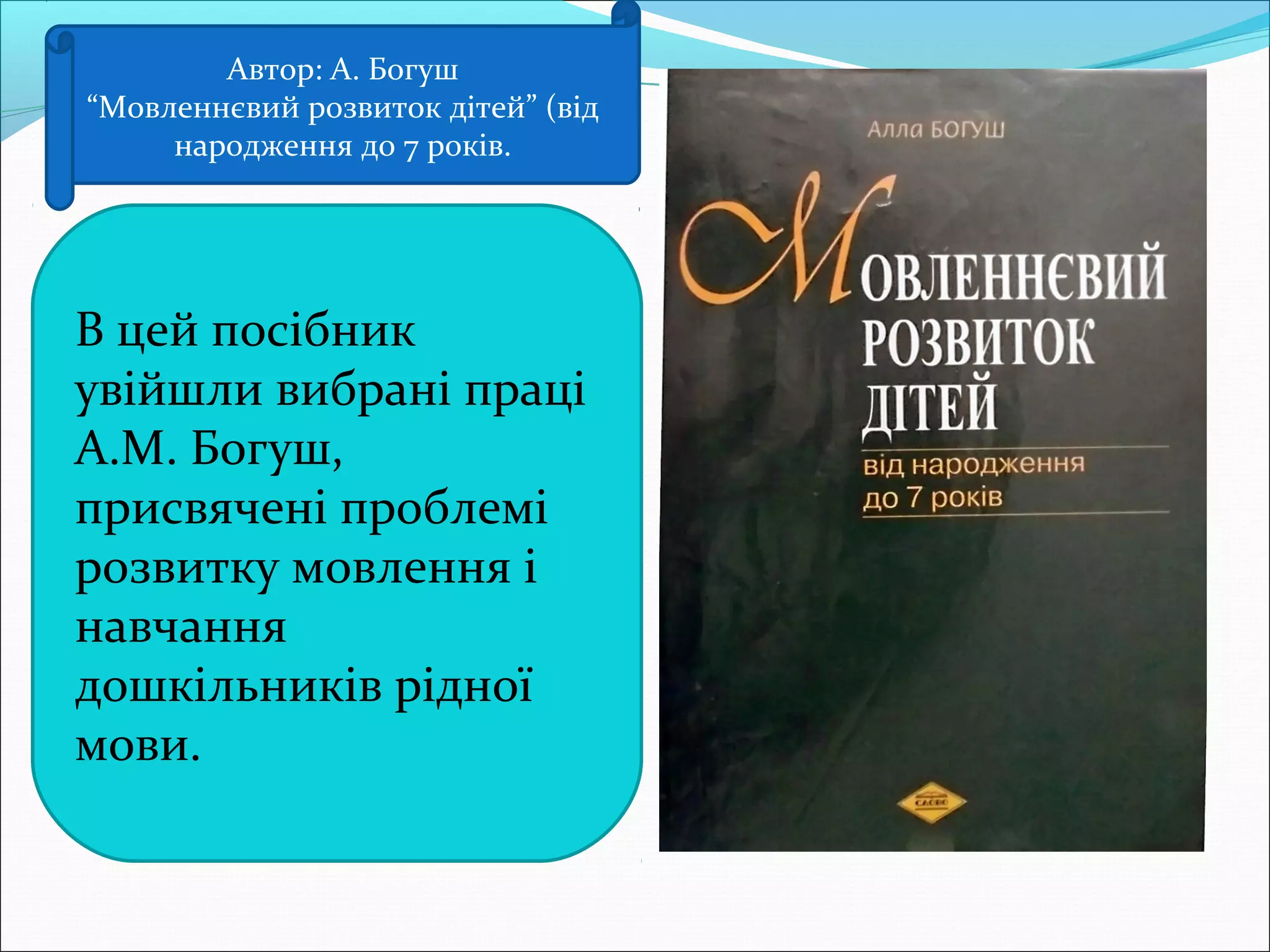 Автор: А. Богуш
“Мовленнєвий розвиток дітей” (від
народження до 7 років.
В цей посібник
увійшли вибрані праці
А.М. Богуш,
присвячені проблемі
розвитку мовлення і
навчання
дошкільників рідної
мови.
 