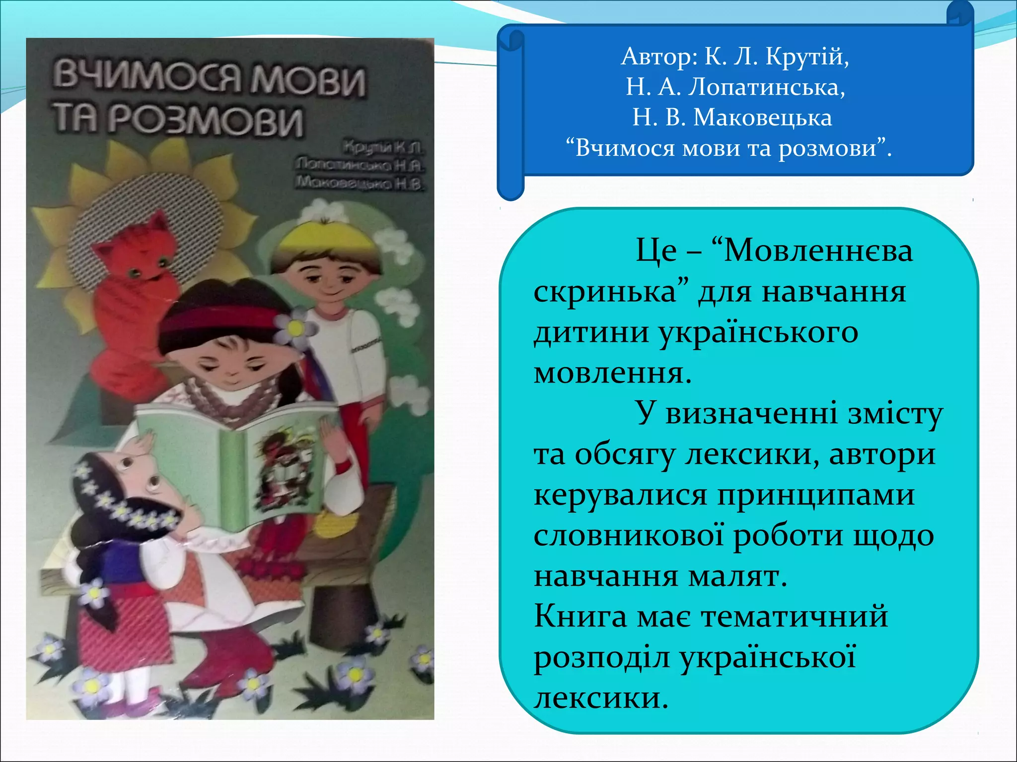 Автор: К. Л. Крутій,
Н. А. Лопатинська,
Н. В. Маковецька
“Вчимося мови та розмови”.
Це – “Мовленнєва
скринька” для навчання
дитини українського
мовлення.
У визначенні змісту
та обсягу лексики, автори
керувалися принципами
словникової роботи щодо
навчання малят.
Книга має тематичний
розподіл української
лексики.
 