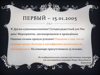 ПЕРВЫЙ – 15.01.2005
 Друзья-единомышленники! Сегодня радостный для Нас
день! Мероприятие, запланированное и проведённое
Нашими силами прошло успешно! Опасения о том, что на
семинар придут болтуны и шизофреники радикально не
подтвердились! На семинаре присутствовали 25 человек.
Из поздравительного письма участникам семинара
от сооснователя семинара Игоря Леонидовича
Кирилюка
 