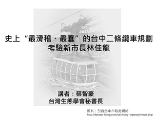 史上“最滑稽、最蠢”的台中二條纜車規劃
考驗新市長林佳龍
講者：蔡智豪
台灣生態學會秘書長
照片：引自台中市政府網站
http://taiwan-hong.com/taichung-ropeway/news.php
 