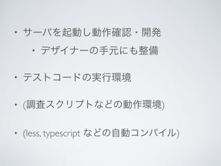 • サーバを起動し動作確認・開発	

• デザイナーの手元にも整備	

• テストコードの実行環境	

• (調査スクリプトなどの動作環境)	

• (less, typescript などの自動コンパイル)
 