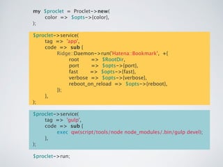 my $proclet = Proclet->new(!
color => $opts->{color},!
);!
!
$proclet->service(!
tag => 'app',!
code => sub {!
Ridge::Daemon->run('Hatena::Bookmark', +{!
root => $RootDir,!
port => $opts->{port},!
fast => $opts->{fast},!
verbose => $opts->{verbose},!
reboot_on_reload => $opts->{reboot},!
});!
},!
);!
!
$proclet->service(!
tag => 'gulp',!
code => sub {!
exec qw(script/tools/node node_modules/.bin/gulp devel);!
},!
);!
!
$proclet->run;
 