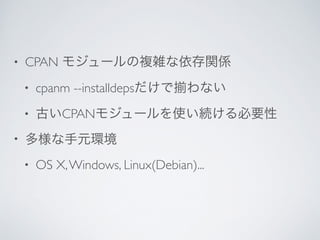 • CPAN モジュールの複雑な依存関係	

• cpanm --installdepsだけで わない	

• 古いCPANモジュールを使い続ける必要性	

• 多様な手元環境	

• OS X,Windows, Linux(Debian)...
 