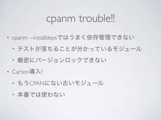 cpanm trouble!!
• cpanm --installdepsではうまく依存管理できない	

• テストが落ちることが分かっているモジュール	

• 厳密にバージョンロックできない	

• Carton導入?	

• もうCPANにない古いモジュール	

• 本番では使わない
 