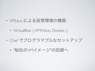 • VM(など)による仮想環境の構築	

• VirtualBox (,VMWare, Docker...)	

• Chef でプログラマブルなセットアップ	

• "秘伝のVMイメージ"の回避へ
 