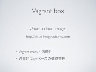Vagrant box
Ubuntu cloud images	

http://cloud-images.ubuntu.com	

!
• Vagrant ready・信頼性	

• 必然的にaptベースの構成管理
 