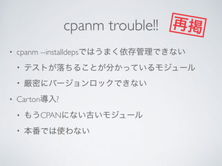 cpanm trouble!!
• cpanm --installdepsではうまく依存管理できない	

• テストが落ちることが分かっているモジュール	

• 厳密にバージョンロックできない	

• Carton導入?	

• もうCPANにない古いモジュール	

• 本番では使わない
再掲
 
