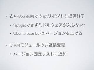 • 古いUbuntu向けのaptリポジトリ提供終了	

• "apt-getできずミドルウェアが入らない"	

• Ubuntu base boxのバージョンを上げる	

• CPANモジュールの非互換変更	

• バージョン固定リストに追加
 