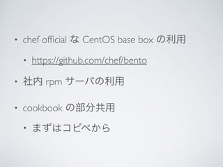• chef ofﬁcial な CentOS base box の利用	

• https://github.com/chef/bento	

• 社内 rpm サーバの利用	

• cookbook の部分共用	

• まずはコピペから
 
