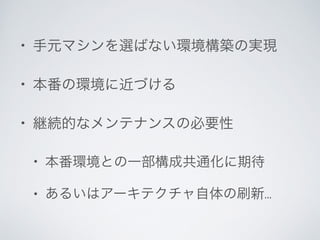 • 手元マシンを選ばない環境構築の実現	

• 本番の環境に近づける	

• 継続的なメンテナンスの必要性	

• 本番環境との一部構成共通化に期待	

• あるいはアーキテクチャ自体の刷新...
 