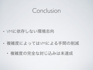 Conclusion
• VMに依存しない環境志向	

• 複雑度によってはVMによる手間の削減	

• 複雑度の完全な封じ込みは未達成
 
