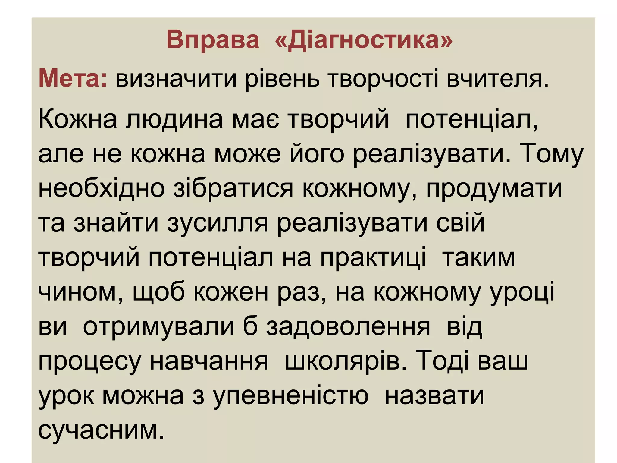 Вправа «Діагностика»
Мета: визначити рівень творчості вчителя.
Кожна людина має творчий потенціал,
але не кожна може його реалізувати. Тому
необхідно зібратися кожному, продумати
та знайти зусилля реалізувати свій
творчий потенціал на практиці таким
чином, щоб кожен раз, на кожному уроці
ви отримували б задоволення від
процесу навчання школярів. Тоді ваш
урок можна з упевненістю назвати
сучасним.
 