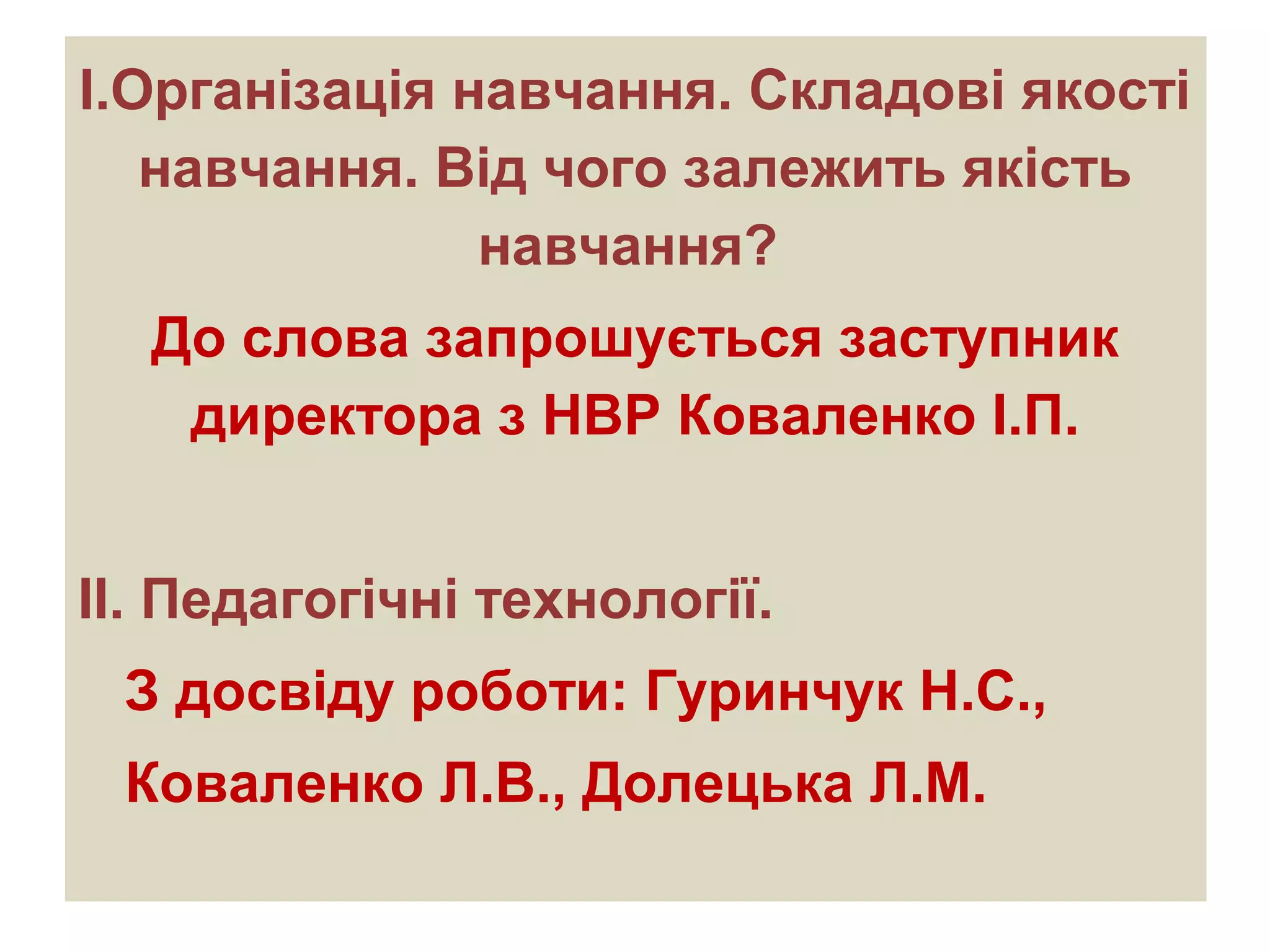 І.Організація навчання. Складові якості
навчання. Від чого залежить якість
навчання?
До слова запрошується заступник
директора з НВР Коваленко І.П.
ІІ. Педагогічні технології.
З досвіду роботи: Гуринчук Н.С.,
Коваленко Л.В., Долецька Л.М.
 