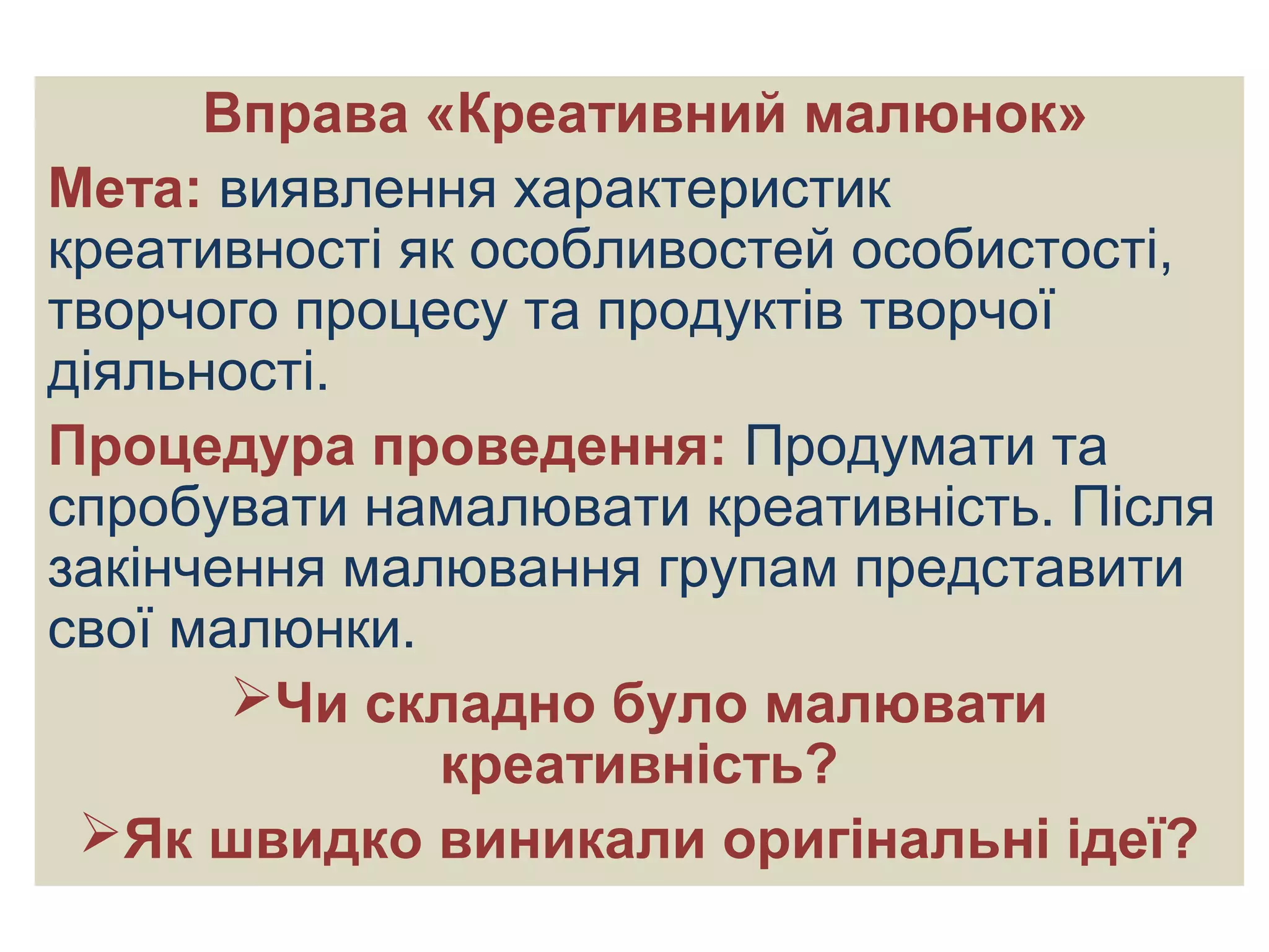 Вправа «Креативний малюнок»
Мета: виявлення характеристик
креативності як особливостей особистості,
творчого процесу та продуктів творчої
діяльності.
Процедура проведення: Продумати та
спробувати намалювати креативність. Після
закінчення малювання групам представити
свої малюнки.
Чи складно було малювати
креативність?
Як швидко виникали оригінальні ідеї?
 