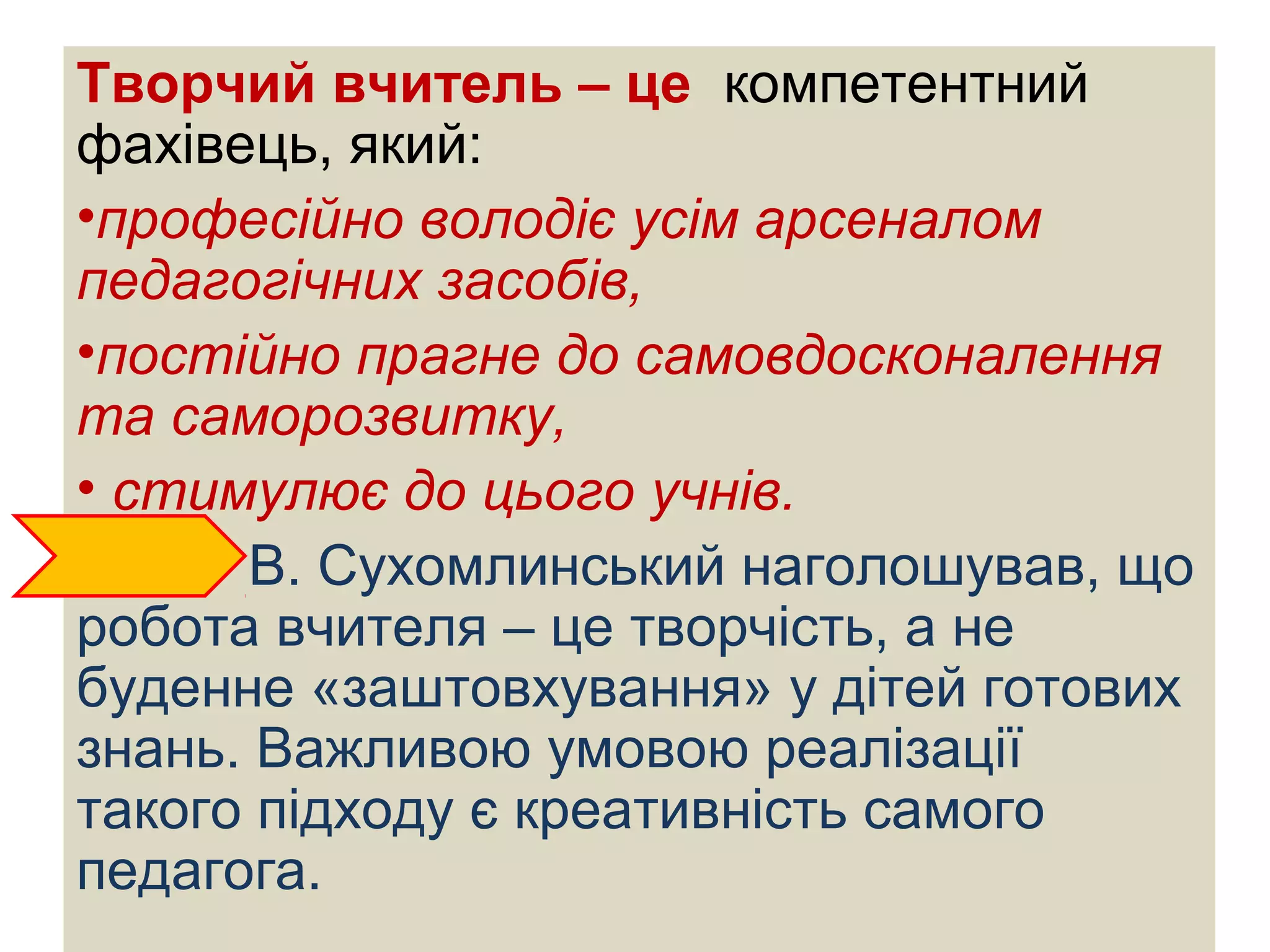Творчий вчитель – це компетентний
фахівець, який:
•професійно володіє усім арсеналом
педагогічних засобів,
•постійно прагне до самовдосконалення
та саморозвитку,
• стимулює до цього учнів.
В. Сухомлинський наголошував, що
робота вчителя – це творчість, а не
буденне «заштовхування» у дітей готових
знань. Важливою умовою реалізації
такого підходу є креативність самого
педагога.
 