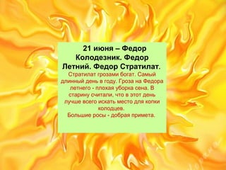 21 июня – Федор
Колодезник. Федор
Летний. Федор Стратилат.
Стратилатгрозамибогат.Самый
длинныйденьвгоду.ГрозанаФедора
летнего-плохаяуборкасена.В
старинусчитали,чтовэтотдень
лучшевсегоискатьместодлякопки
колодцев.
Большиеросы-добраяпримета.
 