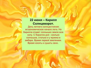 22 июня – Кирилл
Солнцеворот.
Деньлетнегосолнцестояния:
астрономическоеначалолета.На
Кириллаотдаетсолнышкоземлевсю
силу.СКирилладня-сколько
солнышка,столькоиумужикав
амбаре.Времяпервойземляники.
Времякоситьисушитьсено.
 